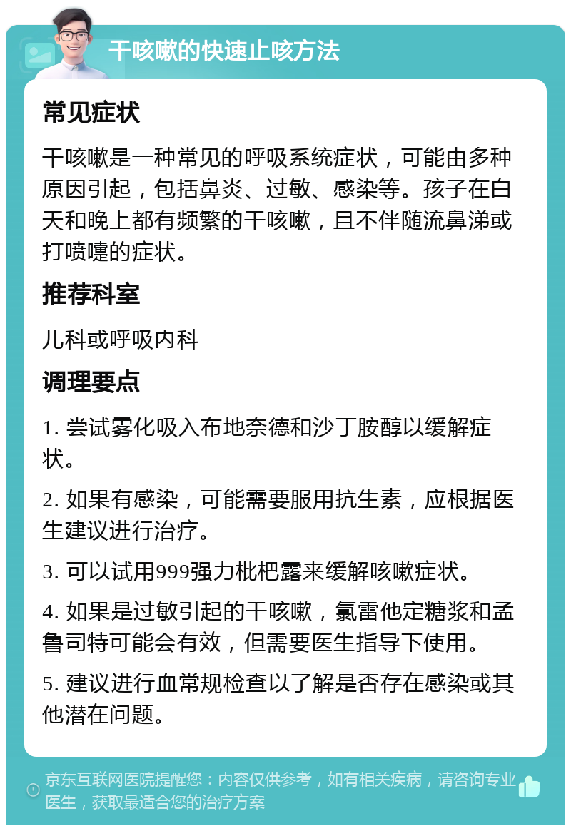 干咳嗽的快速止咳方法 常见症状 干咳嗽是一种常见的呼吸系统症状，可能由多种原因引起，包括鼻炎、过敏、感染等。孩子在白天和晚上都有频繁的干咳嗽，且不伴随流鼻涕或打喷嚏的症状。 推荐科室 儿科或呼吸内科 调理要点 1. 尝试雾化吸入布地奈德和沙丁胺醇以缓解症状。 2. 如果有感染，可能需要服用抗生素，应根据医生建议进行治疗。 3. 可以试用999强力枇杷露来缓解咳嗽症状。 4. 如果是过敏引起的干咳嗽，氯雷他定糖浆和孟鲁司特可能会有效，但需要医生指导下使用。 5. 建议进行血常规检查以了解是否存在感染或其他潜在问题。