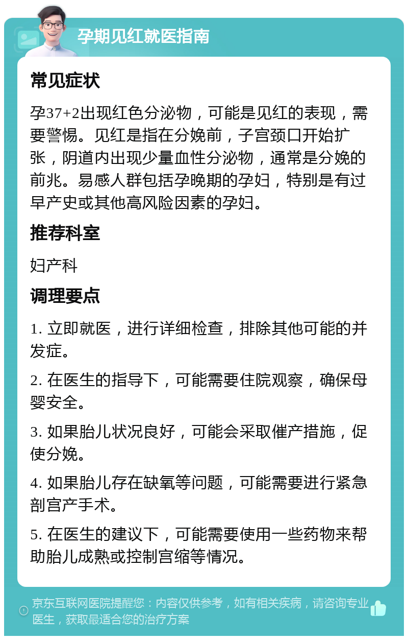 孕期见红就医指南 常见症状 孕37+2出现红色分泌物，可能是见红的表现，需要警惕。见红是指在分娩前，子宫颈口开始扩张，阴道内出现少量血性分泌物，通常是分娩的前兆。易感人群包括孕晚期的孕妇，特别是有过早产史或其他高风险因素的孕妇。 推荐科室 妇产科 调理要点 1. 立即就医，进行详细检查，排除其他可能的并发症。 2. 在医生的指导下，可能需要住院观察，确保母婴安全。 3. 如果胎儿状况良好，可能会采取催产措施，促使分娩。 4. 如果胎儿存在缺氧等问题，可能需要进行紧急剖宫产手术。 5. 在医生的建议下，可能需要使用一些药物来帮助胎儿成熟或控制宫缩等情况。