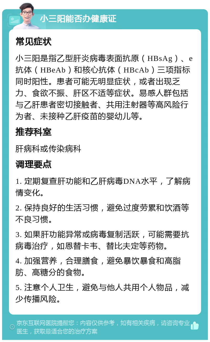 小三阳能否办健康证 常见症状 小三阳是指乙型肝炎病毒表面抗原（HBsAg）、e抗体（HBeAb）和核心抗体（HBcAb）三项指标同时阳性。患者可能无明显症状，或者出现乏力、食欲不振、肝区不适等症状。易感人群包括与乙肝患者密切接触者、共用注射器等高风险行为者、未接种乙肝疫苗的婴幼儿等。 推荐科室 肝病科或传染病科 调理要点 1. 定期复查肝功能和乙肝病毒DNA水平，了解病情变化。 2. 保持良好的生活习惯，避免过度劳累和饮酒等不良习惯。 3. 如果肝功能异常或病毒复制活跃，可能需要抗病毒治疗，如恩替卡韦、替比夫定等药物。 4. 加强营养，合理膳食，避免暴饮暴食和高脂肪、高糖分的食物。 5. 注意个人卫生，避免与他人共用个人物品，减少传播风险。