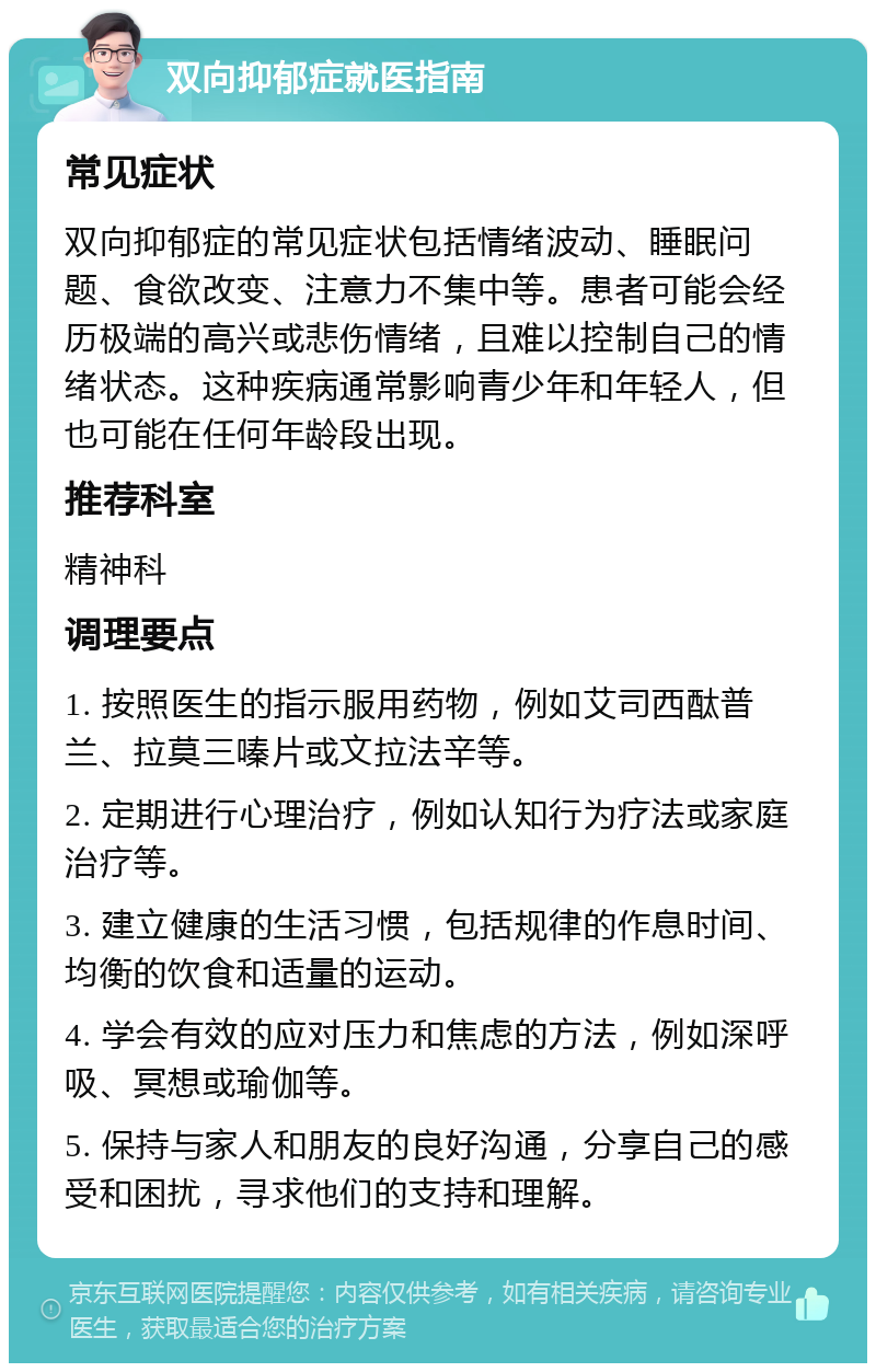 双向抑郁症就医指南 常见症状 双向抑郁症的常见症状包括情绪波动、睡眠问题、食欲改变、注意力不集中等。患者可能会经历极端的高兴或悲伤情绪，且难以控制自己的情绪状态。这种疾病通常影响青少年和年轻人，但也可能在任何年龄段出现。 推荐科室 精神科 调理要点 1. 按照医生的指示服用药物，例如艾司西酞普兰、拉莫三嗪片或文拉法辛等。 2. 定期进行心理治疗，例如认知行为疗法或家庭治疗等。 3. 建立健康的生活习惯，包括规律的作息时间、均衡的饮食和适量的运动。 4. 学会有效的应对压力和焦虑的方法，例如深呼吸、冥想或瑜伽等。 5. 保持与家人和朋友的良好沟通，分享自己的感受和困扰，寻求他们的支持和理解。