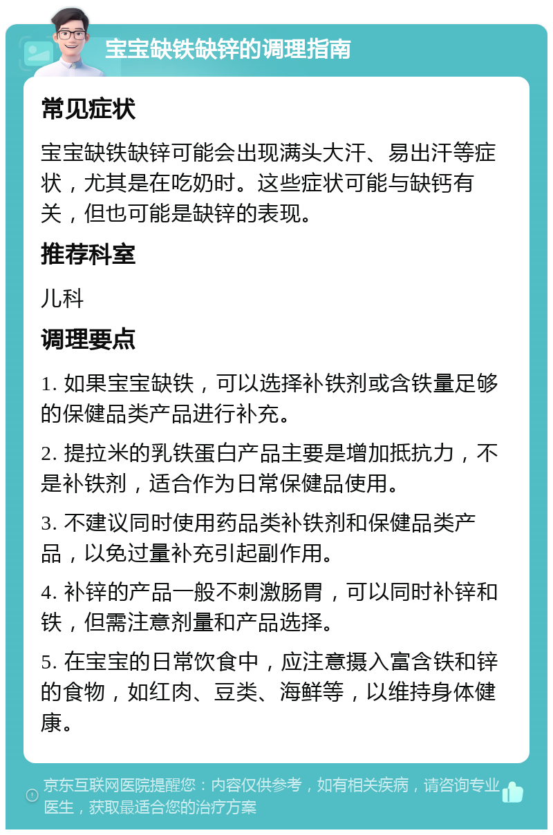 宝宝缺铁缺锌的调理指南 常见症状 宝宝缺铁缺锌可能会出现满头大汗、易出汗等症状，尤其是在吃奶时。这些症状可能与缺钙有关，但也可能是缺锌的表现。 推荐科室 儿科 调理要点 1. 如果宝宝缺铁，可以选择补铁剂或含铁量足够的保健品类产品进行补充。 2. 提拉米的乳铁蛋白产品主要是增加抵抗力，不是补铁剂，适合作为日常保健品使用。 3. 不建议同时使用药品类补铁剂和保健品类产品，以免过量补充引起副作用。 4. 补锌的产品一般不刺激肠胃，可以同时补锌和铁，但需注意剂量和产品选择。 5. 在宝宝的日常饮食中，应注意摄入富含铁和锌的食物，如红肉、豆类、海鲜等，以维持身体健康。