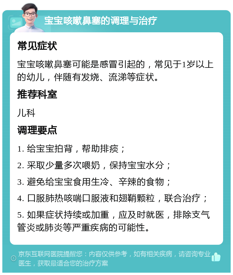 宝宝咳嗽鼻塞的调理与治疗 常见症状 宝宝咳嗽鼻塞可能是感冒引起的，常见于1岁以上的幼儿，伴随有发烧、流涕等症状。 推荐科室 儿科 调理要点 1. 给宝宝拍背，帮助排痰； 2. 采取少量多次喂奶，保持宝宝水分； 3. 避免给宝宝食用生冷、辛辣的食物； 4. 口服肺热咳喘口服液和翅鞘颗粒，联合治疗； 5. 如果症状持续或加重，应及时就医，排除支气管炎或肺炎等严重疾病的可能性。