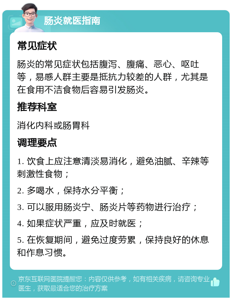 肠炎就医指南 常见症状 肠炎的常见症状包括腹泻、腹痛、恶心、呕吐等，易感人群主要是抵抗力较差的人群，尤其是在食用不洁食物后容易引发肠炎。 推荐科室 消化内科或肠胃科 调理要点 1. 饮食上应注意清淡易消化，避免油腻、辛辣等刺激性食物； 2. 多喝水，保持水分平衡； 3. 可以服用肠炎宁、肠炎片等药物进行治疗； 4. 如果症状严重，应及时就医； 5. 在恢复期间，避免过度劳累，保持良好的休息和作息习惯。