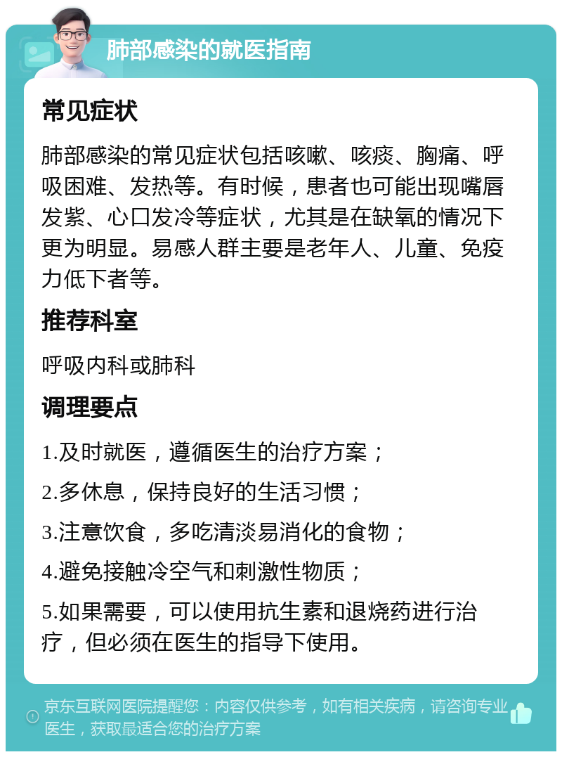 肺部感染的就医指南 常见症状 肺部感染的常见症状包括咳嗽、咳痰、胸痛、呼吸困难、发热等。有时候，患者也可能出现嘴唇发紫、心口发冷等症状，尤其是在缺氧的情况下更为明显。易感人群主要是老年人、儿童、免疫力低下者等。 推荐科室 呼吸内科或肺科 调理要点 1.及时就医，遵循医生的治疗方案； 2.多休息，保持良好的生活习惯； 3.注意饮食，多吃清淡易消化的食物； 4.避免接触冷空气和刺激性物质； 5.如果需要，可以使用抗生素和退烧药进行治疗，但必须在医生的指导下使用。