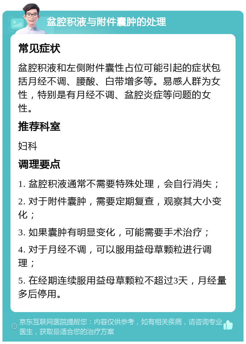 盆腔积液与附件囊肿的处理 常见症状 盆腔积液和左侧附件囊性占位可能引起的症状包括月经不调、腰酸、白带增多等。易感人群为女性，特别是有月经不调、盆腔炎症等问题的女性。 推荐科室 妇科 调理要点 1. 盆腔积液通常不需要特殊处理，会自行消失； 2. 对于附件囊肿，需要定期复查，观察其大小变化； 3. 如果囊肿有明显变化，可能需要手术治疗； 4. 对于月经不调，可以服用益母草颗粒进行调理； 5. 在经期连续服用益母草颗粒不超过3天，月经量多后停用。