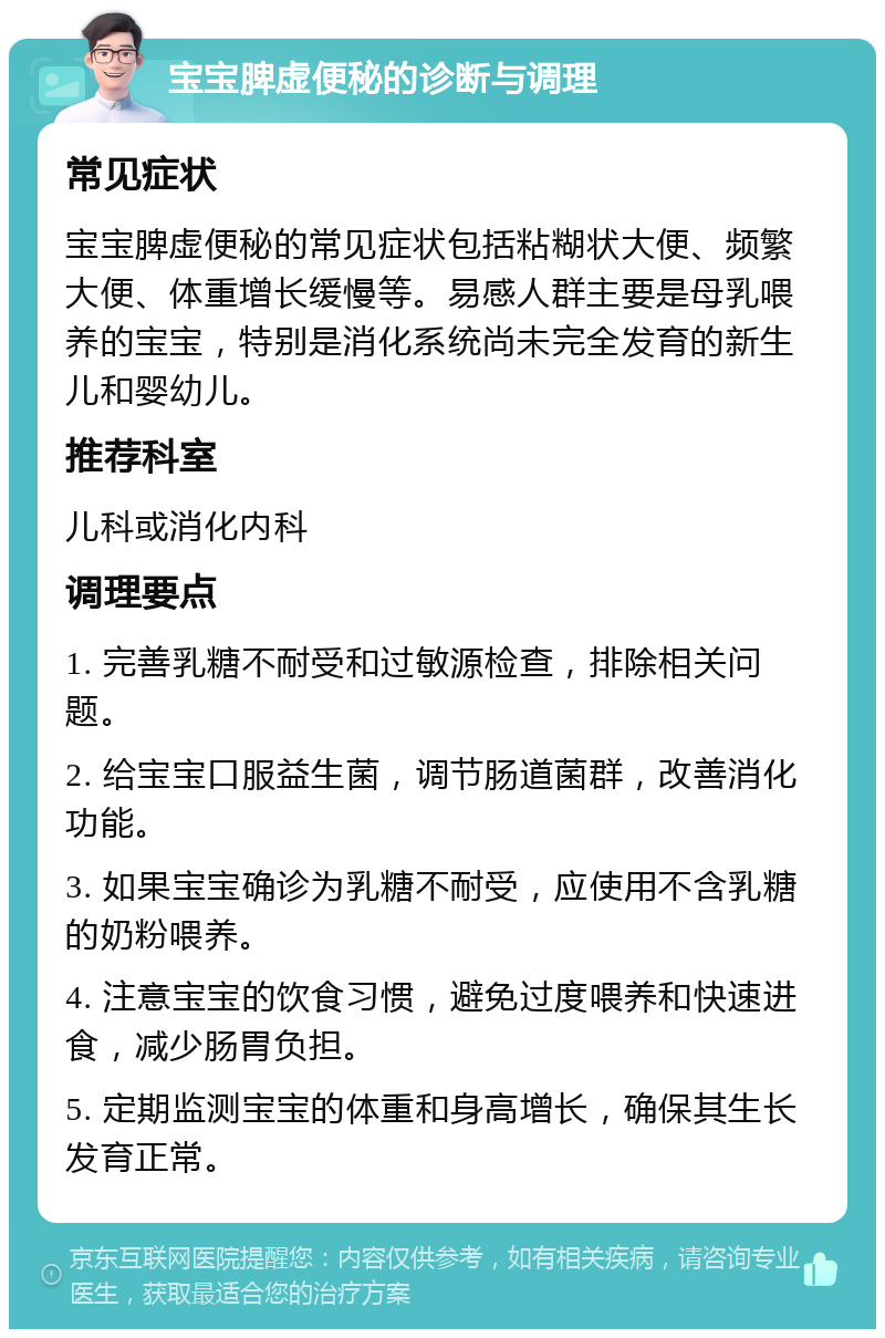 宝宝脾虚便秘的诊断与调理 常见症状 宝宝脾虚便秘的常见症状包括粘糊状大便、频繁大便、体重增长缓慢等。易感人群主要是母乳喂养的宝宝，特别是消化系统尚未完全发育的新生儿和婴幼儿。 推荐科室 儿科或消化内科 调理要点 1. 完善乳糖不耐受和过敏源检查，排除相关问题。 2. 给宝宝口服益生菌，调节肠道菌群，改善消化功能。 3. 如果宝宝确诊为乳糖不耐受，应使用不含乳糖的奶粉喂养。 4. 注意宝宝的饮食习惯，避免过度喂养和快速进食，减少肠胃负担。 5. 定期监测宝宝的体重和身高增长，确保其生长发育正常。