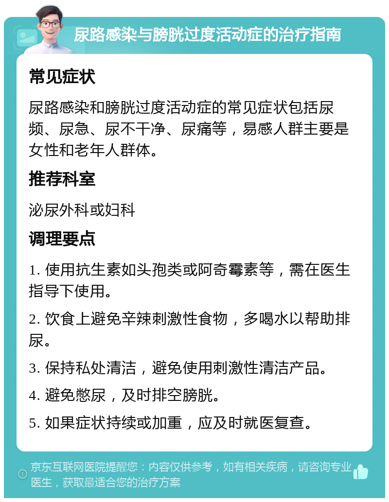 尿路感染与膀胱过度活动症的治疗指南 常见症状 尿路感染和膀胱过度活动症的常见症状包括尿频、尿急、尿不干净、尿痛等，易感人群主要是女性和老年人群体。 推荐科室 泌尿外科或妇科 调理要点 1. 使用抗生素如头孢类或阿奇霉素等，需在医生指导下使用。 2. 饮食上避免辛辣刺激性食物，多喝水以帮助排尿。 3. 保持私处清洁，避免使用刺激性清洁产品。 4. 避免憋尿，及时排空膀胱。 5. 如果症状持续或加重，应及时就医复查。