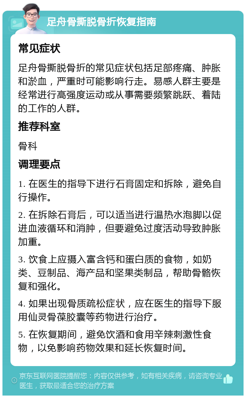 足舟骨撕脱骨折恢复指南 常见症状 足舟骨撕脱骨折的常见症状包括足部疼痛、肿胀和淤血，严重时可能影响行走。易感人群主要是经常进行高强度运动或从事需要频繁跳跃、着陆的工作的人群。 推荐科室 骨科 调理要点 1. 在医生的指导下进行石膏固定和拆除，避免自行操作。 2. 在拆除石膏后，可以适当进行温热水泡脚以促进血液循环和消肿，但要避免过度活动导致肿胀加重。 3. 饮食上应摄入富含钙和蛋白质的食物，如奶类、豆制品、海产品和坚果类制品，帮助骨骼恢复和强化。 4. 如果出现骨质疏松症状，应在医生的指导下服用仙灵骨葆胶囊等药物进行治疗。 5. 在恢复期间，避免饮酒和食用辛辣刺激性食物，以免影响药物效果和延长恢复时间。