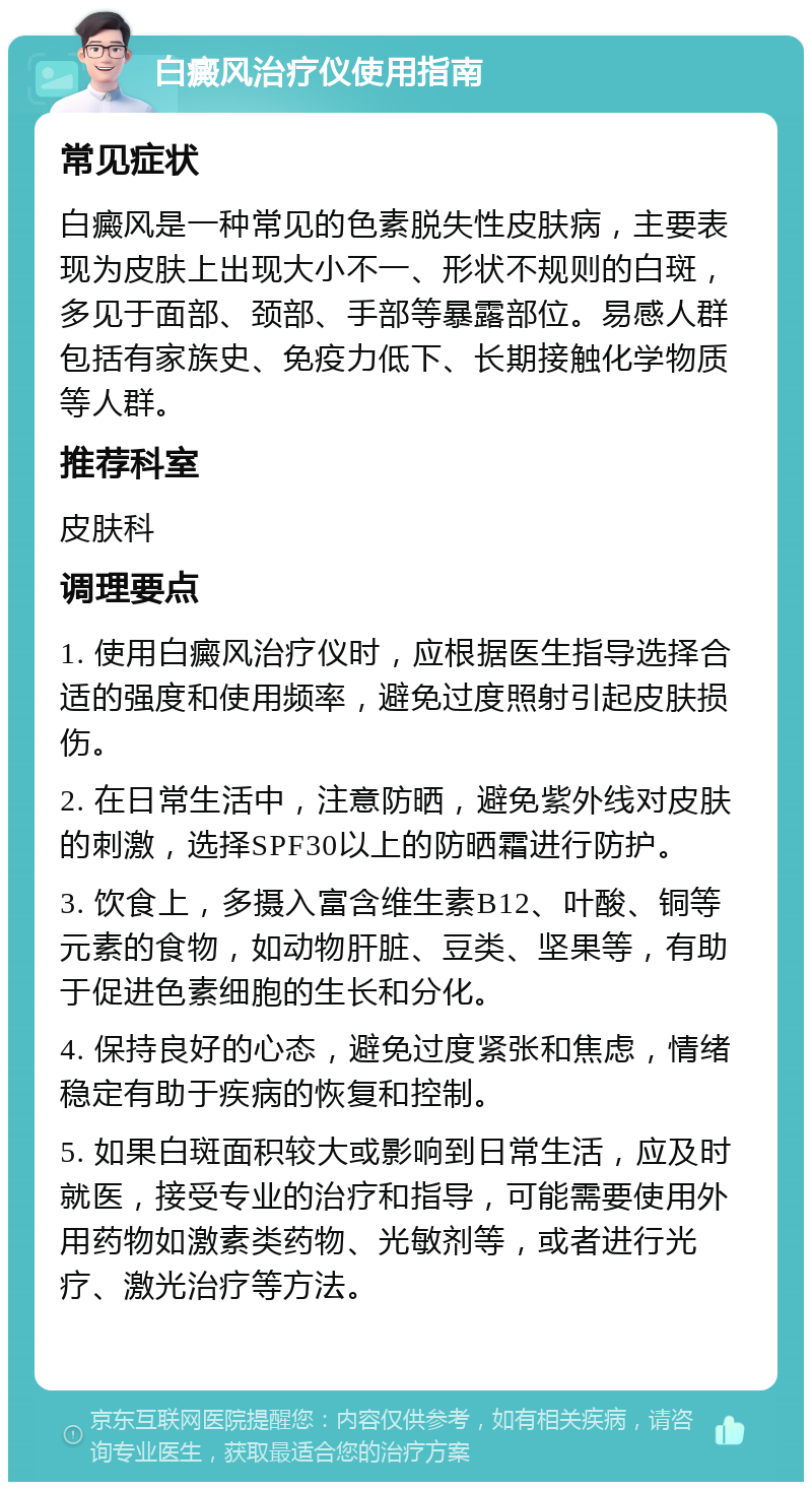 白癜风治疗仪使用指南 常见症状 白癜风是一种常见的色素脱失性皮肤病，主要表现为皮肤上出现大小不一、形状不规则的白斑，多见于面部、颈部、手部等暴露部位。易感人群包括有家族史、免疫力低下、长期接触化学物质等人群。 推荐科室 皮肤科 调理要点 1. 使用白癜风治疗仪时，应根据医生指导选择合适的强度和使用频率，避免过度照射引起皮肤损伤。 2. 在日常生活中，注意防晒，避免紫外线对皮肤的刺激，选择SPF30以上的防晒霜进行防护。 3. 饮食上，多摄入富含维生素B12、叶酸、铜等元素的食物，如动物肝脏、豆类、坚果等，有助于促进色素细胞的生长和分化。 4. 保持良好的心态，避免过度紧张和焦虑，情绪稳定有助于疾病的恢复和控制。 5. 如果白斑面积较大或影响到日常生活，应及时就医，接受专业的治疗和指导，可能需要使用外用药物如激素类药物、光敏剂等，或者进行光疗、激光治疗等方法。