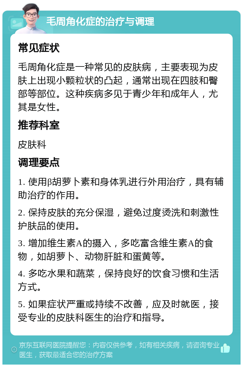 毛周角化症的治疗与调理 常见症状 毛周角化症是一种常见的皮肤病，主要表现为皮肤上出现小颗粒状的凸起，通常出现在四肢和臀部等部位。这种疾病多见于青少年和成年人，尤其是女性。 推荐科室 皮肤科 调理要点 1. 使用β胡萝卜素和身体乳进行外用治疗，具有辅助治疗的作用。 2. 保持皮肤的充分保湿，避免过度烫洗和刺激性护肤品的使用。 3. 增加维生素A的摄入，多吃富含维生素A的食物，如胡萝卜、动物肝脏和蛋黄等。 4. 多吃水果和蔬菜，保持良好的饮食习惯和生活方式。 5. 如果症状严重或持续不改善，应及时就医，接受专业的皮肤科医生的治疗和指导。