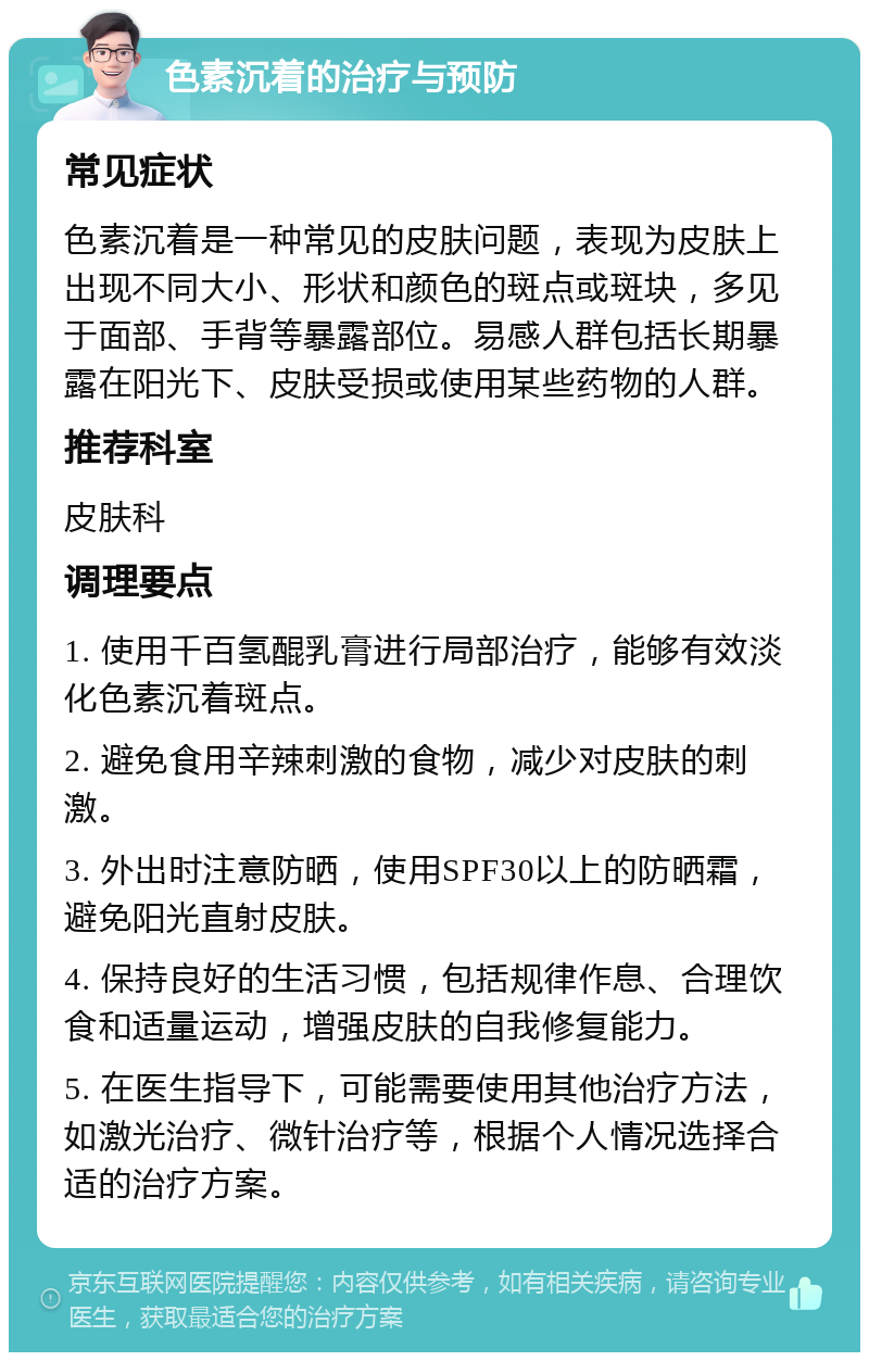 色素沉着的治疗与预防 常见症状 色素沉着是一种常见的皮肤问题，表现为皮肤上出现不同大小、形状和颜色的斑点或斑块，多见于面部、手背等暴露部位。易感人群包括长期暴露在阳光下、皮肤受损或使用某些药物的人群。 推荐科室 皮肤科 调理要点 1. 使用千百氢醌乳膏进行局部治疗，能够有效淡化色素沉着斑点。 2. 避免食用辛辣刺激的食物，减少对皮肤的刺激。 3. 外出时注意防晒，使用SPF30以上的防晒霜，避免阳光直射皮肤。 4. 保持良好的生活习惯，包括规律作息、合理饮食和适量运动，增强皮肤的自我修复能力。 5. 在医生指导下，可能需要使用其他治疗方法，如激光治疗、微针治疗等，根据个人情况选择合适的治疗方案。