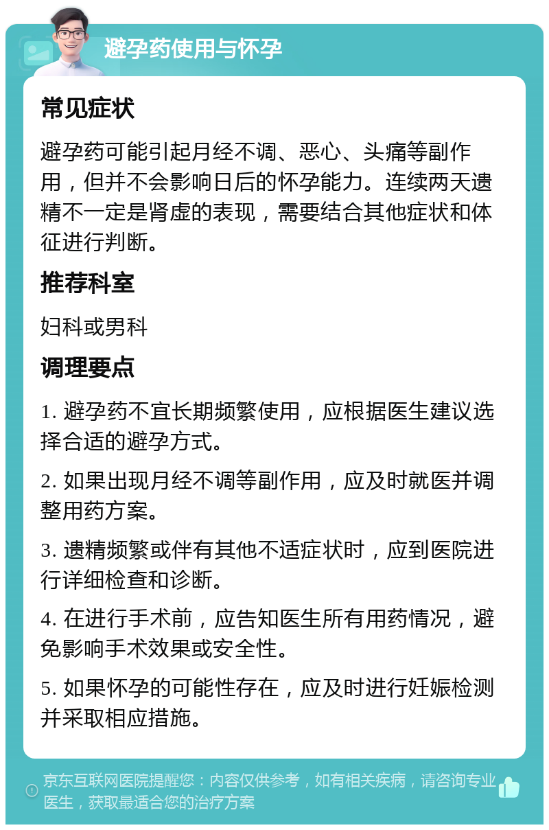 避孕药使用与怀孕 常见症状 避孕药可能引起月经不调、恶心、头痛等副作用，但并不会影响日后的怀孕能力。连续两天遗精不一定是肾虚的表现，需要结合其他症状和体征进行判断。 推荐科室 妇科或男科 调理要点 1. 避孕药不宜长期频繁使用，应根据医生建议选择合适的避孕方式。 2. 如果出现月经不调等副作用，应及时就医并调整用药方案。 3. 遗精频繁或伴有其他不适症状时，应到医院进行详细检查和诊断。 4. 在进行手术前，应告知医生所有用药情况，避免影响手术效果或安全性。 5. 如果怀孕的可能性存在，应及时进行妊娠检测并采取相应措施。