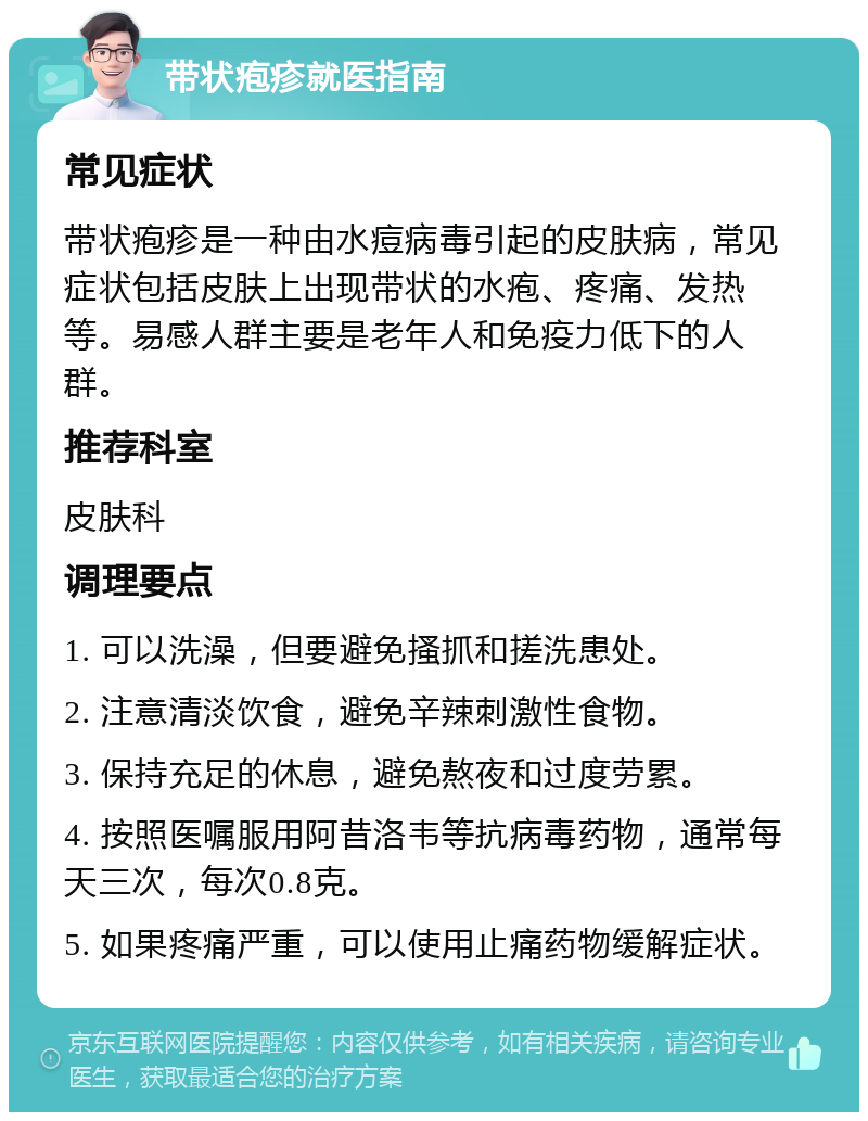 带状疱疹就医指南 常见症状 带状疱疹是一种由水痘病毒引起的皮肤病，常见症状包括皮肤上出现带状的水疱、疼痛、发热等。易感人群主要是老年人和免疫力低下的人群。 推荐科室 皮肤科 调理要点 1. 可以洗澡，但要避免搔抓和搓洗患处。 2. 注意清淡饮食，避免辛辣刺激性食物。 3. 保持充足的休息，避免熬夜和过度劳累。 4. 按照医嘱服用阿昔洛韦等抗病毒药物，通常每天三次，每次0.8克。 5. 如果疼痛严重，可以使用止痛药物缓解症状。