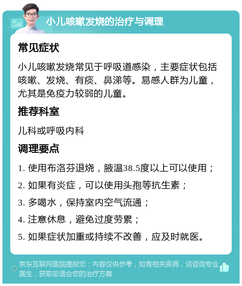 小儿咳嗽发烧的治疗与调理 常见症状 小儿咳嗽发烧常见于呼吸道感染，主要症状包括咳嗽、发烧、有痰、鼻涕等。易感人群为儿童，尤其是免疫力较弱的儿童。 推荐科室 儿科或呼吸内科 调理要点 1. 使用布洛芬退烧，腋温38.5度以上可以使用； 2. 如果有炎症，可以使用头孢等抗生素； 3. 多喝水，保持室内空气流通； 4. 注意休息，避免过度劳累； 5. 如果症状加重或持续不改善，应及时就医。