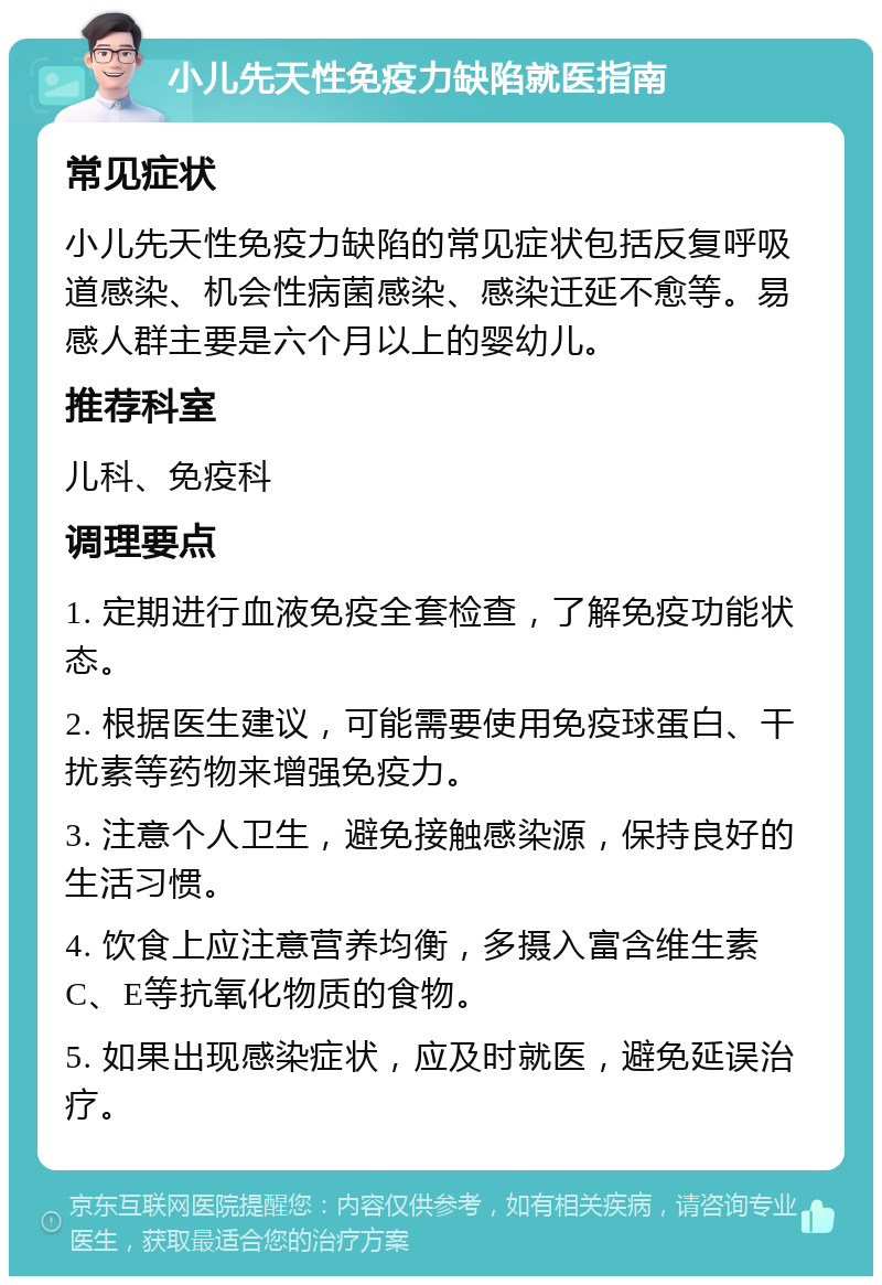 小儿先天性免疫力缺陷就医指南 常见症状 小儿先天性免疫力缺陷的常见症状包括反复呼吸道感染、机会性病菌感染、感染迁延不愈等。易感人群主要是六个月以上的婴幼儿。 推荐科室 儿科、免疫科 调理要点 1. 定期进行血液免疫全套检查，了解免疫功能状态。 2. 根据医生建议，可能需要使用免疫球蛋白、干扰素等药物来增强免疫力。 3. 注意个人卫生，避免接触感染源，保持良好的生活习惯。 4. 饮食上应注意营养均衡，多摄入富含维生素C、E等抗氧化物质的食物。 5. 如果出现感染症状，应及时就医，避免延误治疗。