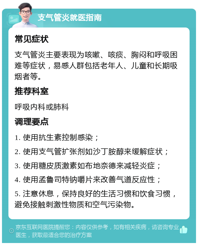 支气管炎就医指南 常见症状 支气管炎主要表现为咳嗽、咳痰、胸闷和呼吸困难等症状，易感人群包括老年人、儿童和长期吸烟者等。 推荐科室 呼吸内科或肺科 调理要点 1. 使用抗生素控制感染； 2. 使用支气管扩张剂如沙丁胺醇来缓解症状； 3. 使用糖皮质激素如布地奈德来减轻炎症； 4. 使用孟鲁司特钠嚼片来改善气道反应性； 5. 注意休息，保持良好的生活习惯和饮食习惯，避免接触刺激性物质和空气污染物。