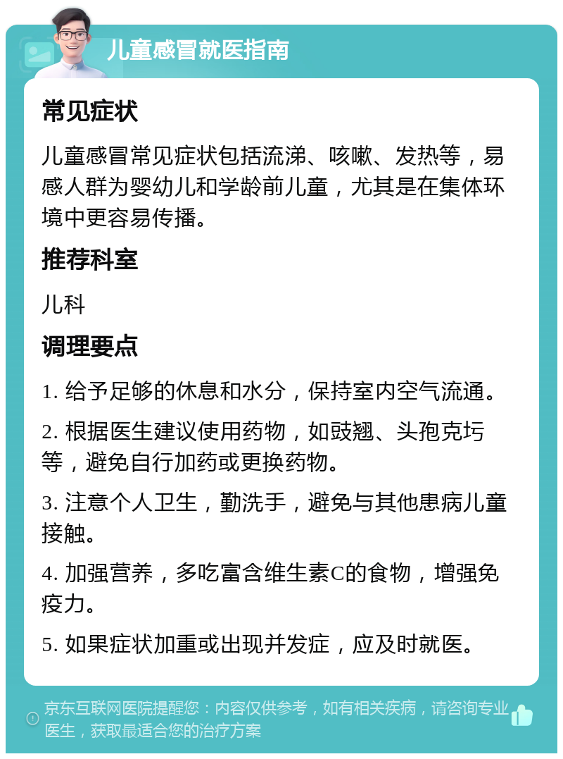 儿童感冒就医指南 常见症状 儿童感冒常见症状包括流涕、咳嗽、发热等，易感人群为婴幼儿和学龄前儿童，尤其是在集体环境中更容易传播。 推荐科室 儿科 调理要点 1. 给予足够的休息和水分，保持室内空气流通。 2. 根据医生建议使用药物，如豉翘、头孢克圬等，避免自行加药或更换药物。 3. 注意个人卫生，勤洗手，避免与其他患病儿童接触。 4. 加强营养，多吃富含维生素C的食物，增强免疫力。 5. 如果症状加重或出现并发症，应及时就医。