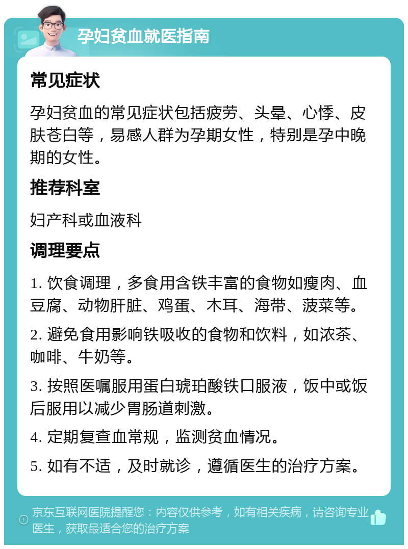 孕妇贫血就医指南 常见症状 孕妇贫血的常见症状包括疲劳、头晕、心悸、皮肤苍白等，易感人群为孕期女性，特别是孕中晚期的女性。 推荐科室 妇产科或血液科 调理要点 1. 饮食调理，多食用含铁丰富的食物如瘦肉、血豆腐、动物肝脏、鸡蛋、木耳、海带、菠菜等。 2. 避免食用影响铁吸收的食物和饮料，如浓茶、咖啡、牛奶等。 3. 按照医嘱服用蛋白琥珀酸铁口服液，饭中或饭后服用以减少胃肠道刺激。 4. 定期复查血常规，监测贫血情况。 5. 如有不适，及时就诊，遵循医生的治疗方案。