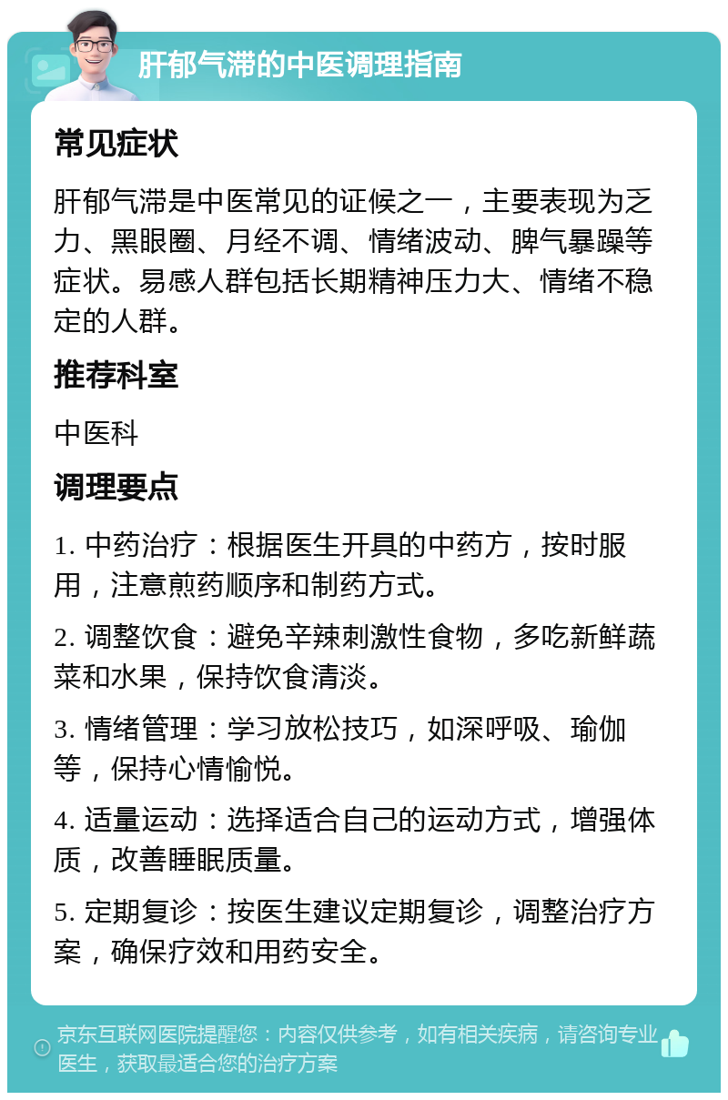 肝郁气滞的中医调理指南 常见症状 肝郁气滞是中医常见的证候之一，主要表现为乏力、黑眼圈、月经不调、情绪波动、脾气暴躁等症状。易感人群包括长期精神压力大、情绪不稳定的人群。 推荐科室 中医科 调理要点 1. 中药治疗：根据医生开具的中药方，按时服用，注意煎药顺序和制药方式。 2. 调整饮食：避免辛辣刺激性食物，多吃新鲜蔬菜和水果，保持饮食清淡。 3. 情绪管理：学习放松技巧，如深呼吸、瑜伽等，保持心情愉悦。 4. 适量运动：选择适合自己的运动方式，增强体质，改善睡眠质量。 5. 定期复诊：按医生建议定期复诊，调整治疗方案，确保疗效和用药安全。