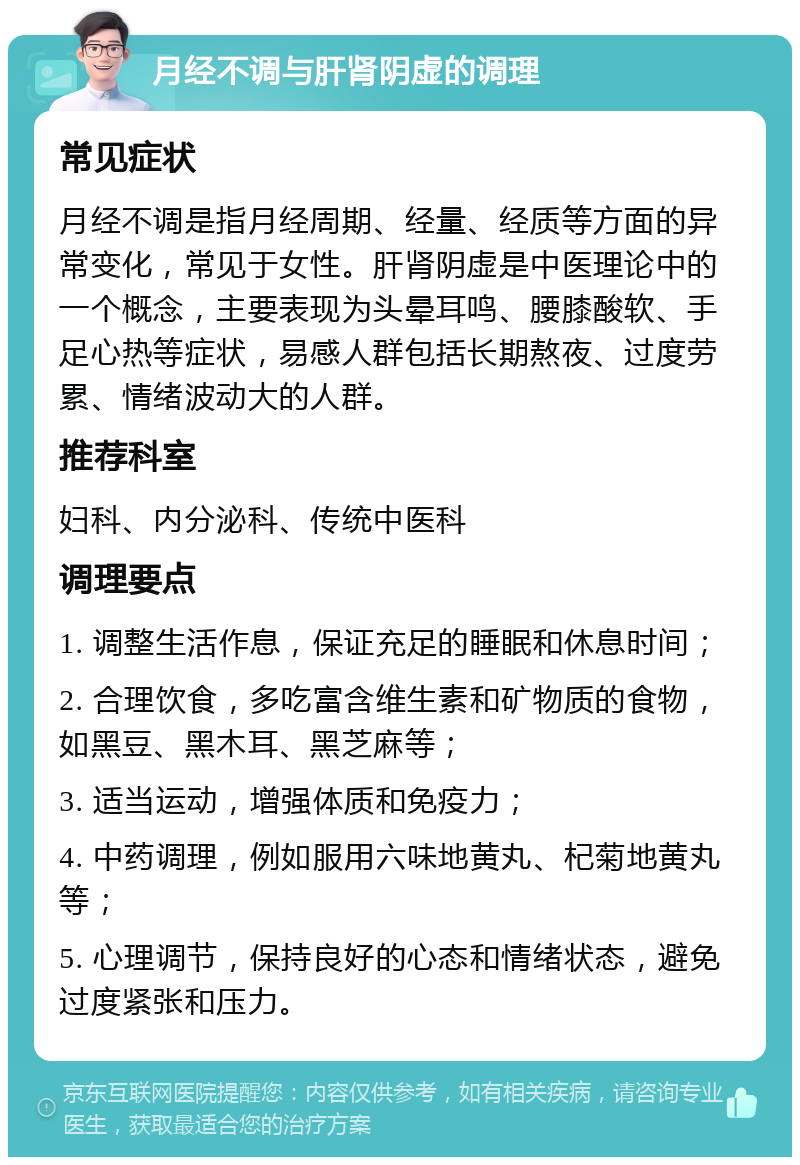 月经不调与肝肾阴虚的调理 常见症状 月经不调是指月经周期、经量、经质等方面的异常变化，常见于女性。肝肾阴虚是中医理论中的一个概念，主要表现为头晕耳鸣、腰膝酸软、手足心热等症状，易感人群包括长期熬夜、过度劳累、情绪波动大的人群。 推荐科室 妇科、内分泌科、传统中医科 调理要点 1. 调整生活作息，保证充足的睡眠和休息时间； 2. 合理饮食，多吃富含维生素和矿物质的食物，如黑豆、黑木耳、黑芝麻等； 3. 适当运动，增强体质和免疫力； 4. 中药调理，例如服用六味地黄丸、杞菊地黄丸等； 5. 心理调节，保持良好的心态和情绪状态，避免过度紧张和压力。