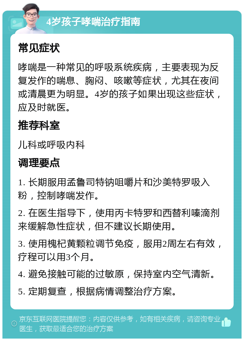 4岁孩子哮喘治疗指南 常见症状 哮喘是一种常见的呼吸系统疾病，主要表现为反复发作的喘息、胸闷、咳嗽等症状，尤其在夜间或清晨更为明显。4岁的孩子如果出现这些症状，应及时就医。 推荐科室 儿科或呼吸内科 调理要点 1. 长期服用孟鲁司特钠咀嚼片和沙美特罗吸入粉，控制哮喘发作。 2. 在医生指导下，使用丙卡特罗和西替利嗪滴剂来缓解急性症状，但不建议长期使用。 3. 使用槐杞黄颗粒调节免疫，服用2周左右有效，疗程可以用3个月。 4. 避免接触可能的过敏原，保持室内空气清新。 5. 定期复查，根据病情调整治疗方案。