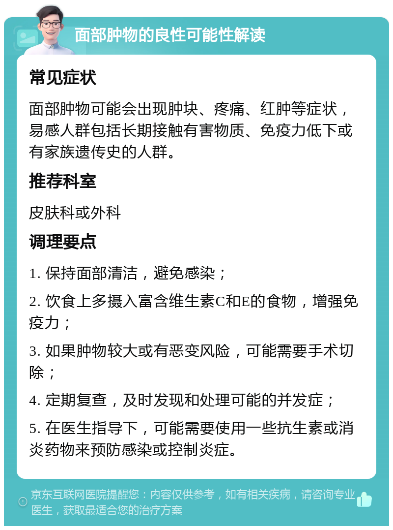 面部肿物的良性可能性解读 常见症状 面部肿物可能会出现肿块、疼痛、红肿等症状，易感人群包括长期接触有害物质、免疫力低下或有家族遗传史的人群。 推荐科室 皮肤科或外科 调理要点 1. 保持面部清洁，避免感染； 2. 饮食上多摄入富含维生素C和E的食物，增强免疫力； 3. 如果肿物较大或有恶变风险，可能需要手术切除； 4. 定期复查，及时发现和处理可能的并发症； 5. 在医生指导下，可能需要使用一些抗生素或消炎药物来预防感染或控制炎症。