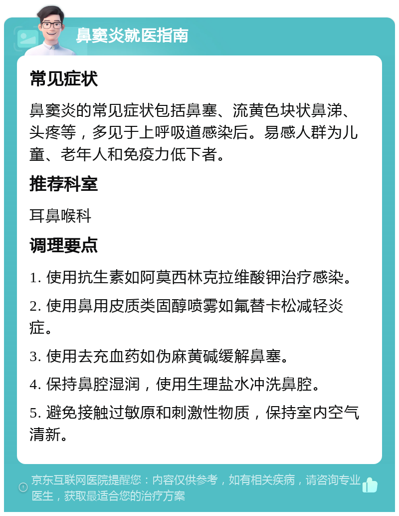 鼻窦炎就医指南 常见症状 鼻窦炎的常见症状包括鼻塞、流黄色块状鼻涕、头疼等，多见于上呼吸道感染后。易感人群为儿童、老年人和免疫力低下者。 推荐科室 耳鼻喉科 调理要点 1. 使用抗生素如阿莫西林克拉维酸钾治疗感染。 2. 使用鼻用皮质类固醇喷雾如氟替卡松减轻炎症。 3. 使用去充血药如伪麻黄碱缓解鼻塞。 4. 保持鼻腔湿润，使用生理盐水冲洗鼻腔。 5. 避免接触过敏原和刺激性物质，保持室内空气清新。