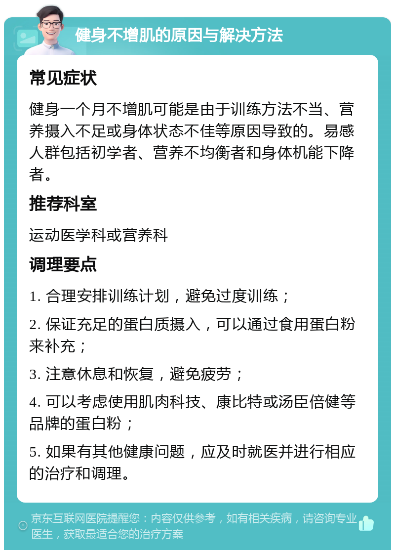 健身不增肌的原因与解决方法 常见症状 健身一个月不增肌可能是由于训练方法不当、营养摄入不足或身体状态不佳等原因导致的。易感人群包括初学者、营养不均衡者和身体机能下降者。 推荐科室 运动医学科或营养科 调理要点 1. 合理安排训练计划，避免过度训练； 2. 保证充足的蛋白质摄入，可以通过食用蛋白粉来补充； 3. 注意休息和恢复，避免疲劳； 4. 可以考虑使用肌肉科技、康比特或汤臣倍健等品牌的蛋白粉； 5. 如果有其他健康问题，应及时就医并进行相应的治疗和调理。