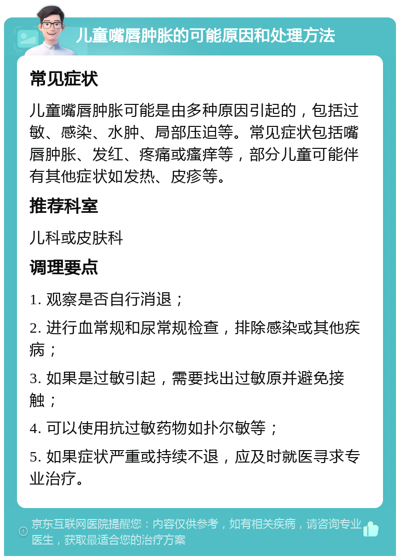 儿童嘴唇肿胀的可能原因和处理方法 常见症状 儿童嘴唇肿胀可能是由多种原因引起的，包括过敏、感染、水肿、局部压迫等。常见症状包括嘴唇肿胀、发红、疼痛或瘙痒等，部分儿童可能伴有其他症状如发热、皮疹等。 推荐科室 儿科或皮肤科 调理要点 1. 观察是否自行消退； 2. 进行血常规和尿常规检查，排除感染或其他疾病； 3. 如果是过敏引起，需要找出过敏原并避免接触； 4. 可以使用抗过敏药物如扑尔敏等； 5. 如果症状严重或持续不退，应及时就医寻求专业治疗。