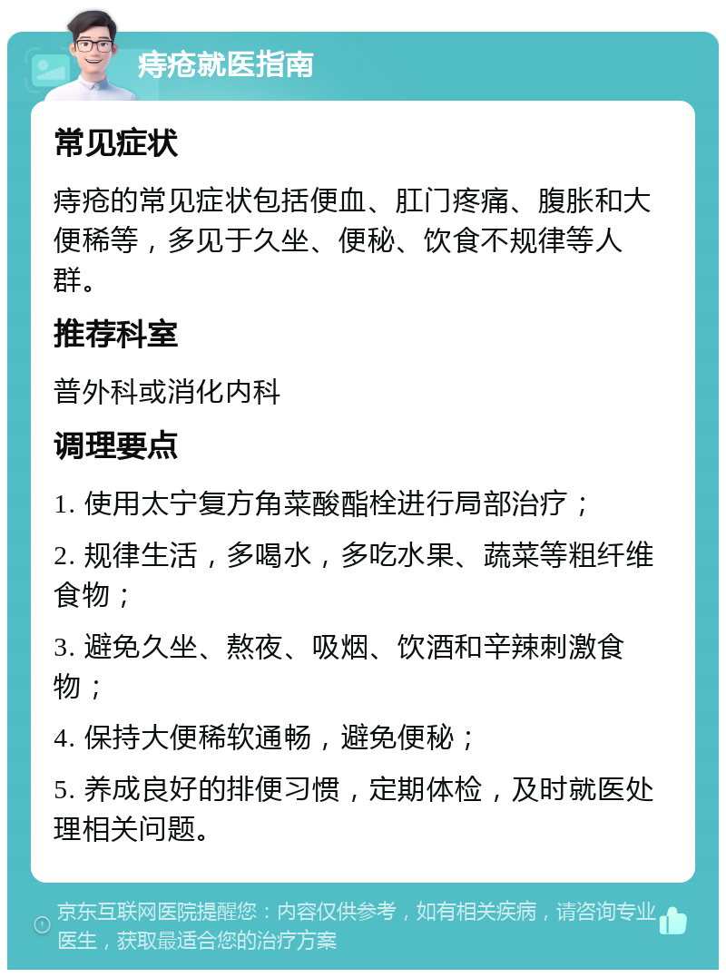 痔疮就医指南 常见症状 痔疮的常见症状包括便血、肛门疼痛、腹胀和大便稀等，多见于久坐、便秘、饮食不规律等人群。 推荐科室 普外科或消化内科 调理要点 1. 使用太宁复方角菜酸酯栓进行局部治疗； 2. 规律生活，多喝水，多吃水果、蔬菜等粗纤维食物； 3. 避免久坐、熬夜、吸烟、饮酒和辛辣刺激食物； 4. 保持大便稀软通畅，避免便秘； 5. 养成良好的排便习惯，定期体检，及时就医处理相关问题。