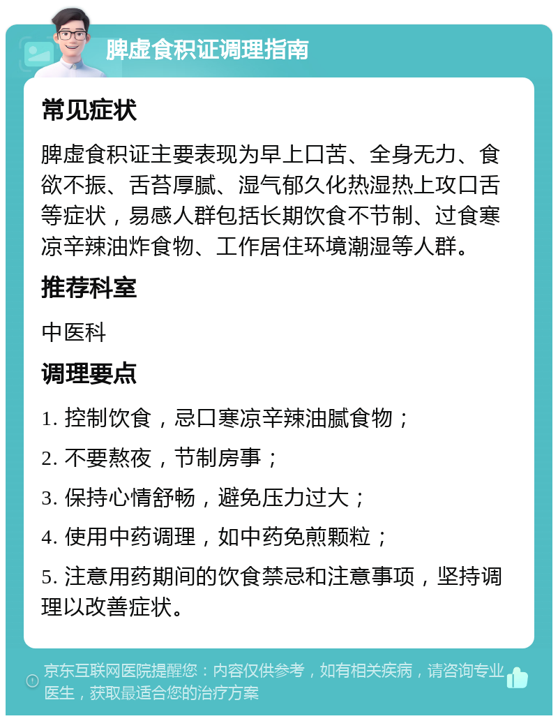 脾虚食积证调理指南 常见症状 脾虚食积证主要表现为早上口苦、全身无力、食欲不振、舌苔厚腻、湿气郁久化热湿热上攻口舌等症状，易感人群包括长期饮食不节制、过食寒凉辛辣油炸食物、工作居住环境潮湿等人群。 推荐科室 中医科 调理要点 1. 控制饮食，忌口寒凉辛辣油腻食物； 2. 不要熬夜，节制房事； 3. 保持心情舒畅，避免压力过大； 4. 使用中药调理，如中药免煎颗粒； 5. 注意用药期间的饮食禁忌和注意事项，坚持调理以改善症状。