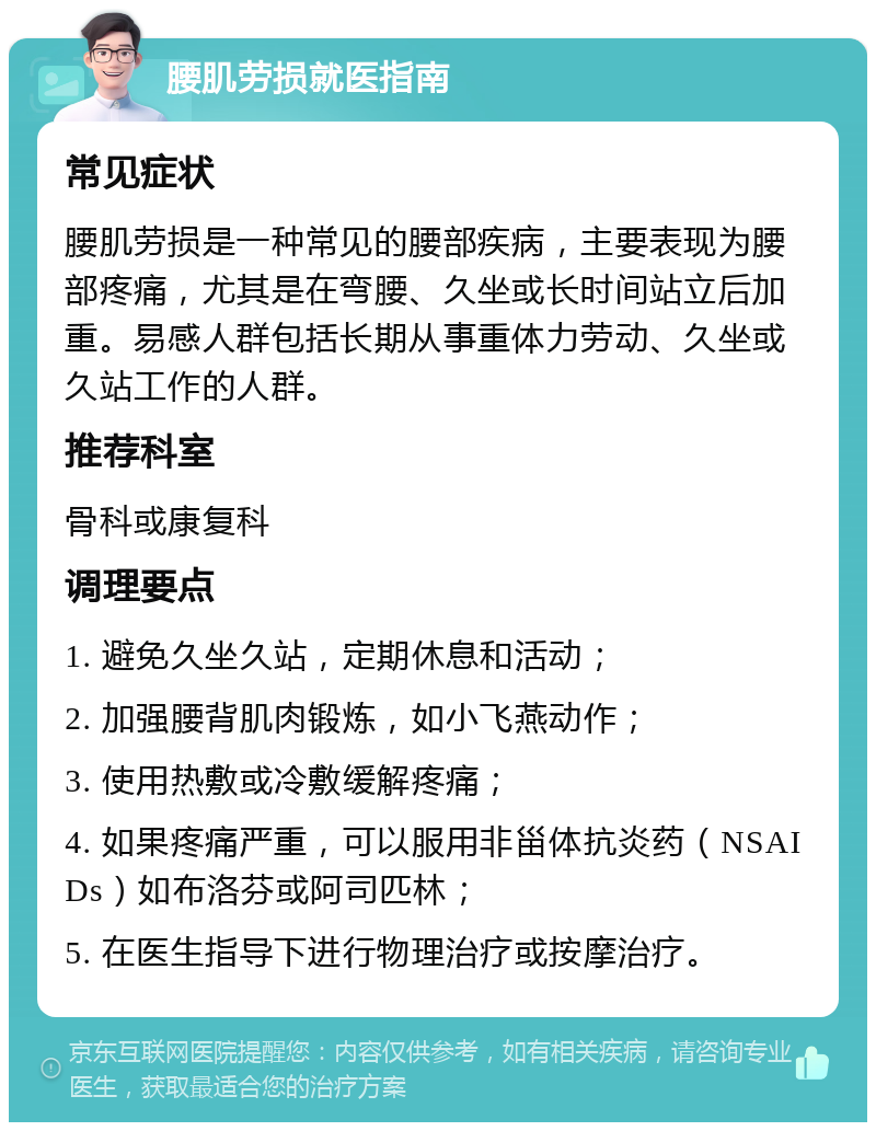 腰肌劳损就医指南 常见症状 腰肌劳损是一种常见的腰部疾病，主要表现为腰部疼痛，尤其是在弯腰、久坐或长时间站立后加重。易感人群包括长期从事重体力劳动、久坐或久站工作的人群。 推荐科室 骨科或康复科 调理要点 1. 避免久坐久站，定期休息和活动； 2. 加强腰背肌肉锻炼，如小飞燕动作； 3. 使用热敷或冷敷缓解疼痛； 4. 如果疼痛严重，可以服用非甾体抗炎药（NSAIDs）如布洛芬或阿司匹林； 5. 在医生指导下进行物理治疗或按摩治疗。