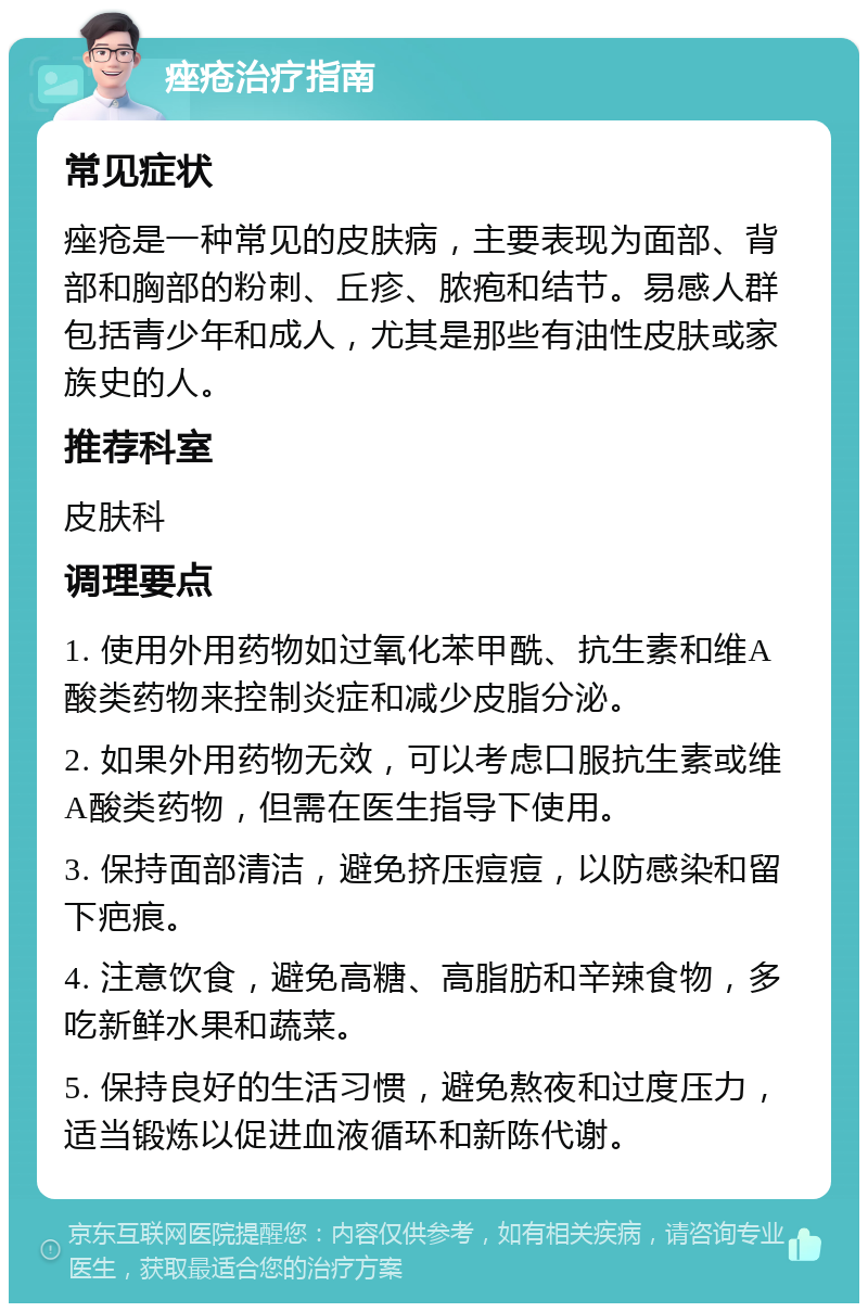 痤疮治疗指南 常见症状 痤疮是一种常见的皮肤病，主要表现为面部、背部和胸部的粉刺、丘疹、脓疱和结节。易感人群包括青少年和成人，尤其是那些有油性皮肤或家族史的人。 推荐科室 皮肤科 调理要点 1. 使用外用药物如过氧化苯甲酰、抗生素和维A酸类药物来控制炎症和减少皮脂分泌。 2. 如果外用药物无效，可以考虑口服抗生素或维A酸类药物，但需在医生指导下使用。 3. 保持面部清洁，避免挤压痘痘，以防感染和留下疤痕。 4. 注意饮食，避免高糖、高脂肪和辛辣食物，多吃新鲜水果和蔬菜。 5. 保持良好的生活习惯，避免熬夜和过度压力，适当锻炼以促进血液循环和新陈代谢。