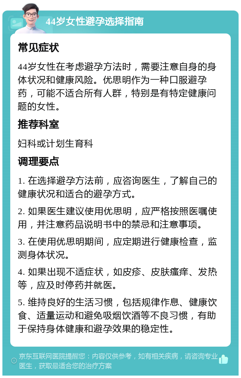 44岁女性避孕选择指南 常见症状 44岁女性在考虑避孕方法时，需要注意自身的身体状况和健康风险。优思明作为一种口服避孕药，可能不适合所有人群，特别是有特定健康问题的女性。 推荐科室 妇科或计划生育科 调理要点 1. 在选择避孕方法前，应咨询医生，了解自己的健康状况和适合的避孕方式。 2. 如果医生建议使用优思明，应严格按照医嘱使用，并注意药品说明书中的禁忌和注意事项。 3. 在使用优思明期间，应定期进行健康检查，监测身体状况。 4. 如果出现不适症状，如皮疹、皮肤瘙痒、发热等，应及时停药并就医。 5. 维持良好的生活习惯，包括规律作息、健康饮食、适量运动和避免吸烟饮酒等不良习惯，有助于保持身体健康和避孕效果的稳定性。