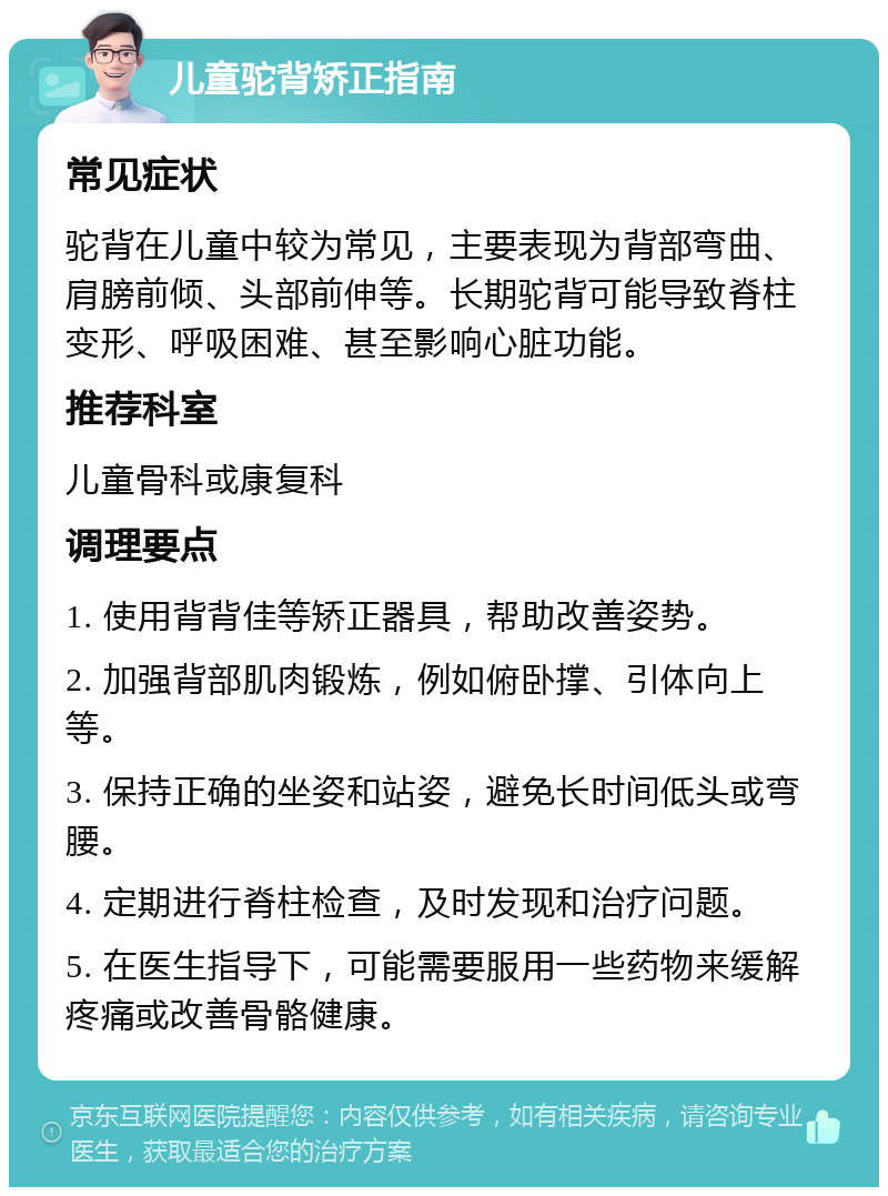 儿童驼背矫正指南 常见症状 驼背在儿童中较为常见，主要表现为背部弯曲、肩膀前倾、头部前伸等。长期驼背可能导致脊柱变形、呼吸困难、甚至影响心脏功能。 推荐科室 儿童骨科或康复科 调理要点 1. 使用背背佳等矫正器具，帮助改善姿势。 2. 加强背部肌肉锻炼，例如俯卧撑、引体向上等。 3. 保持正确的坐姿和站姿，避免长时间低头或弯腰。 4. 定期进行脊柱检查，及时发现和治疗问题。 5. 在医生指导下，可能需要服用一些药物来缓解疼痛或改善骨骼健康。