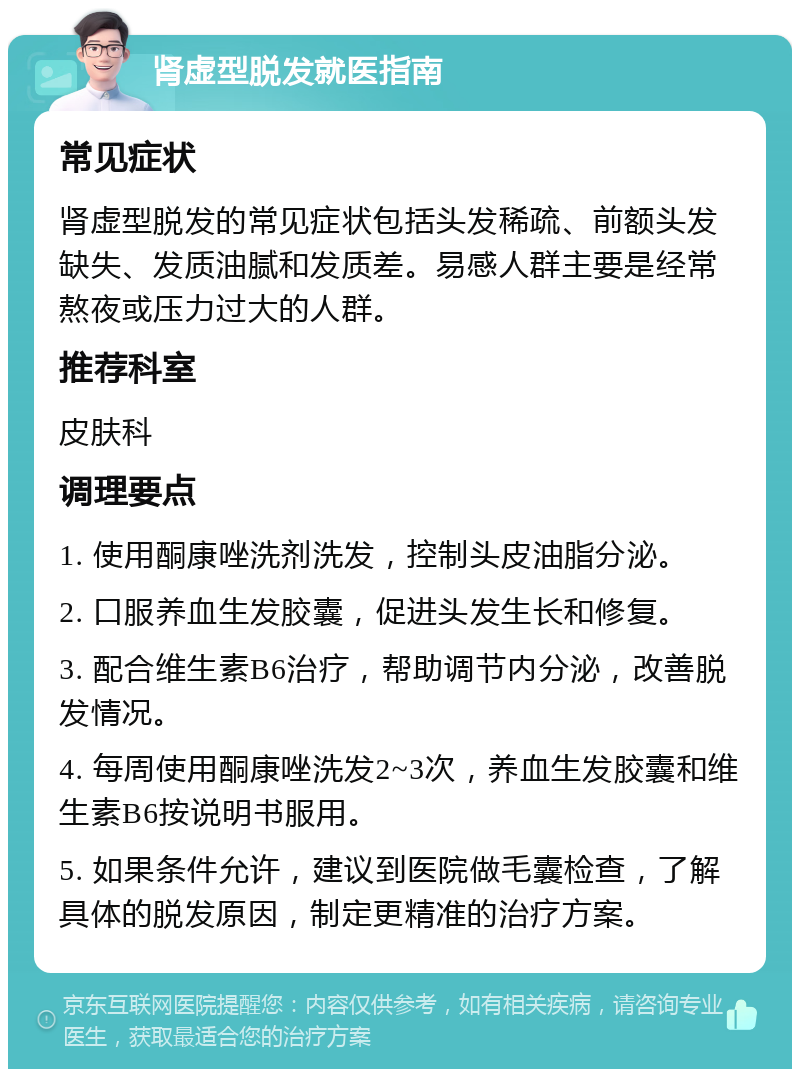 肾虚型脱发就医指南 常见症状 肾虚型脱发的常见症状包括头发稀疏、前额头发缺失、发质油腻和发质差。易感人群主要是经常熬夜或压力过大的人群。 推荐科室 皮肤科 调理要点 1. 使用酮康唑洗剂洗发，控制头皮油脂分泌。 2. 口服养血生发胶囊，促进头发生长和修复。 3. 配合维生素B6治疗，帮助调节内分泌，改善脱发情况。 4. 每周使用酮康唑洗发2~3次，养血生发胶囊和维生素B6按说明书服用。 5. 如果条件允许，建议到医院做毛囊检查，了解具体的脱发原因，制定更精准的治疗方案。