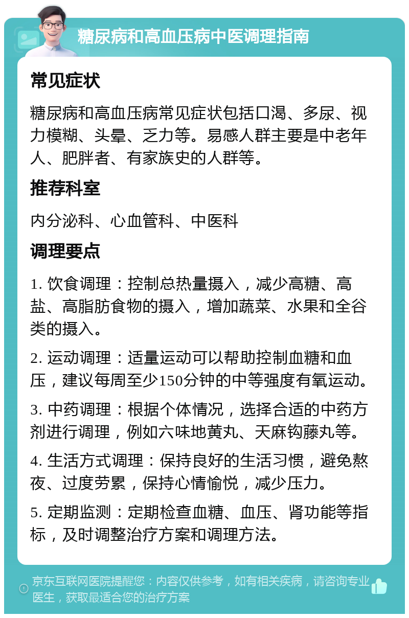 糖尿病和高血压病中医调理指南 常见症状 糖尿病和高血压病常见症状包括口渴、多尿、视力模糊、头晕、乏力等。易感人群主要是中老年人、肥胖者、有家族史的人群等。 推荐科室 内分泌科、心血管科、中医科 调理要点 1. 饮食调理：控制总热量摄入，减少高糖、高盐、高脂肪食物的摄入，增加蔬菜、水果和全谷类的摄入。 2. 运动调理：适量运动可以帮助控制血糖和血压，建议每周至少150分钟的中等强度有氧运动。 3. 中药调理：根据个体情况，选择合适的中药方剂进行调理，例如六味地黄丸、天麻钩藤丸等。 4. 生活方式调理：保持良好的生活习惯，避免熬夜、过度劳累，保持心情愉悦，减少压力。 5. 定期监测：定期检查血糖、血压、肾功能等指标，及时调整治疗方案和调理方法。