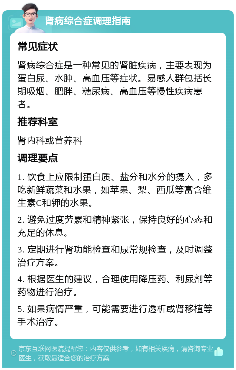 肾病综合症调理指南 常见症状 肾病综合症是一种常见的肾脏疾病，主要表现为蛋白尿、水肿、高血压等症状。易感人群包括长期吸烟、肥胖、糖尿病、高血压等慢性疾病患者。 推荐科室 肾内科或营养科 调理要点 1. 饮食上应限制蛋白质、盐分和水分的摄入，多吃新鲜蔬菜和水果，如苹果、梨、西瓜等富含维生素C和钾的水果。 2. 避免过度劳累和精神紧张，保持良好的心态和充足的休息。 3. 定期进行肾功能检查和尿常规检查，及时调整治疗方案。 4. 根据医生的建议，合理使用降压药、利尿剂等药物进行治疗。 5. 如果病情严重，可能需要进行透析或肾移植等手术治疗。