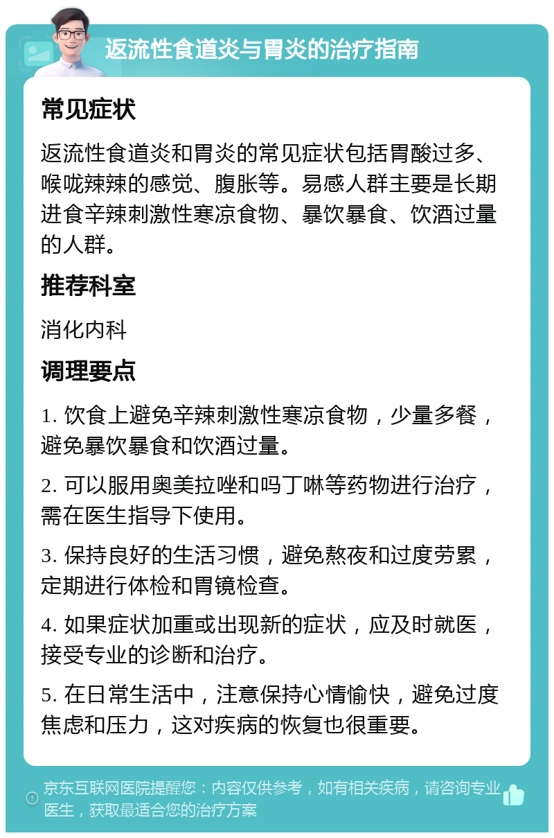 返流性食道炎与胃炎的治疗指南 常见症状 返流性食道炎和胃炎的常见症状包括胃酸过多、喉咙辣辣的感觉、腹胀等。易感人群主要是长期进食辛辣刺激性寒凉食物、暴饮暴食、饮酒过量的人群。 推荐科室 消化内科 调理要点 1. 饮食上避免辛辣刺激性寒凉食物，少量多餐，避免暴饮暴食和饮酒过量。 2. 可以服用奥美拉唑和吗丁啉等药物进行治疗，需在医生指导下使用。 3. 保持良好的生活习惯，避免熬夜和过度劳累，定期进行体检和胃镜检查。 4. 如果症状加重或出现新的症状，应及时就医，接受专业的诊断和治疗。 5. 在日常生活中，注意保持心情愉快，避免过度焦虑和压力，这对疾病的恢复也很重要。