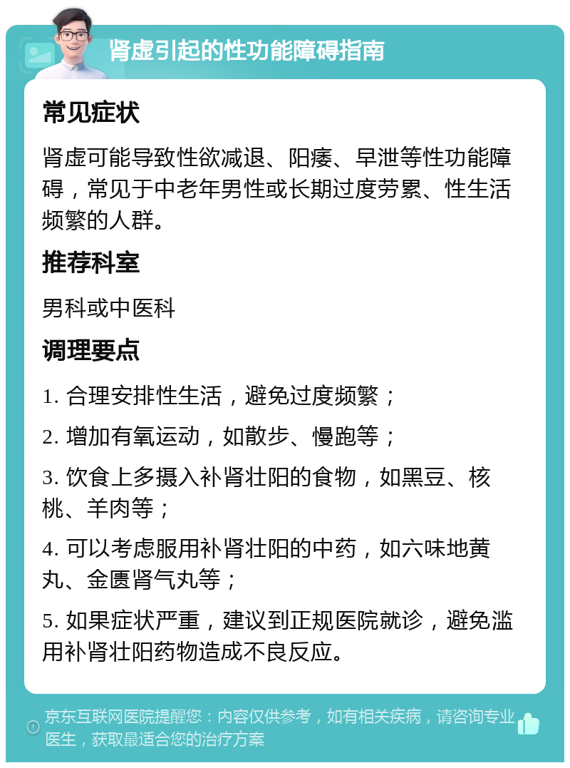 肾虚引起的性功能障碍指南 常见症状 肾虚可能导致性欲减退、阳痿、早泄等性功能障碍，常见于中老年男性或长期过度劳累、性生活频繁的人群。 推荐科室 男科或中医科 调理要点 1. 合理安排性生活，避免过度频繁； 2. 增加有氧运动，如散步、慢跑等； 3. 饮食上多摄入补肾壮阳的食物，如黑豆、核桃、羊肉等； 4. 可以考虑服用补肾壮阳的中药，如六味地黄丸、金匮肾气丸等； 5. 如果症状严重，建议到正规医院就诊，避免滥用补肾壮阳药物造成不良反应。