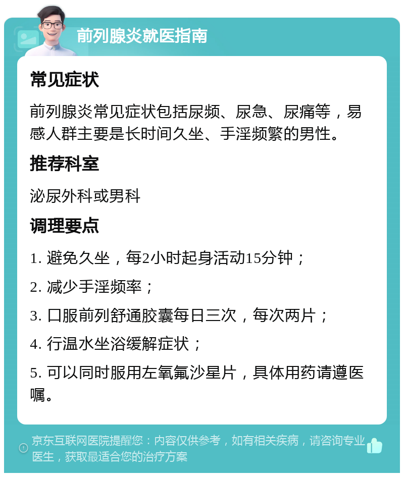 前列腺炎就医指南 常见症状 前列腺炎常见症状包括尿频、尿急、尿痛等，易感人群主要是长时间久坐、手淫频繁的男性。 推荐科室 泌尿外科或男科 调理要点 1. 避免久坐，每2小时起身活动15分钟； 2. 减少手淫频率； 3. 口服前列舒通胶囊每日三次，每次两片； 4. 行温水坐浴缓解症状； 5. 可以同时服用左氧氟沙星片，具体用药请遵医嘱。