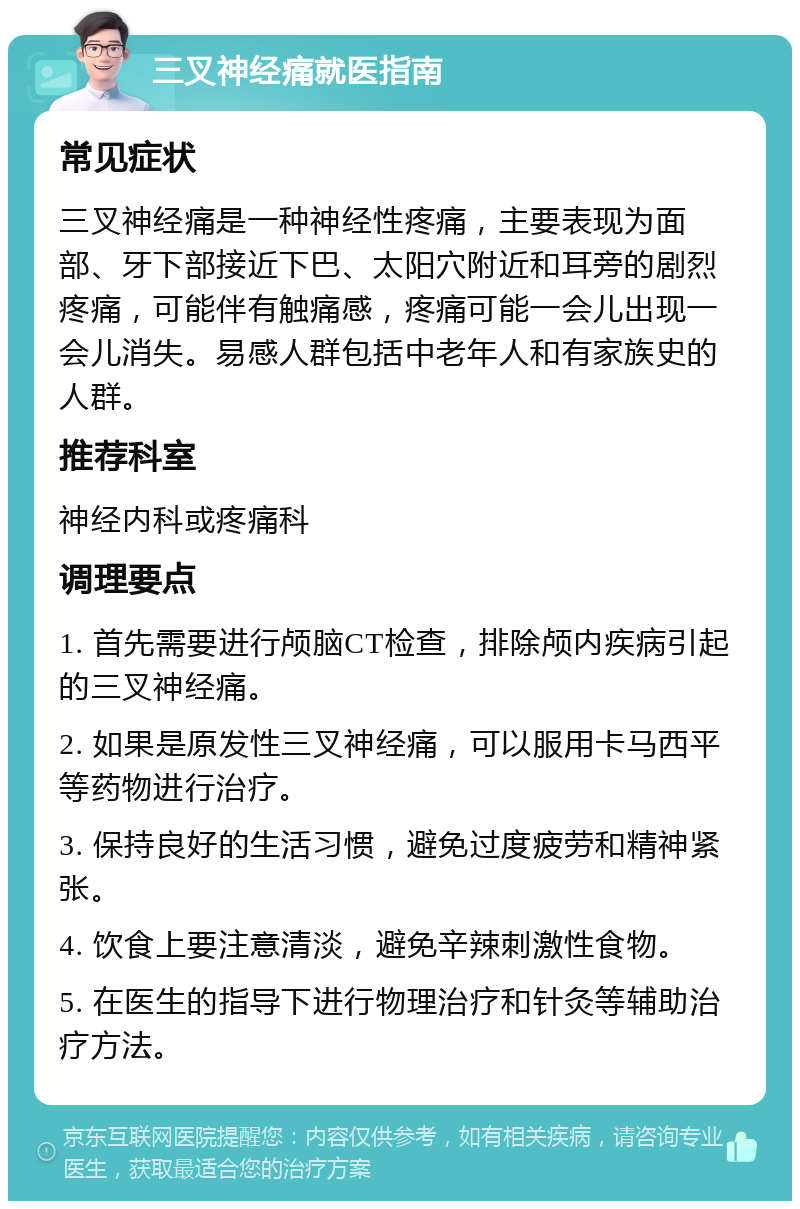 三叉神经痛就医指南 常见症状 三叉神经痛是一种神经性疼痛，主要表现为面部、牙下部接近下巴、太阳穴附近和耳旁的剧烈疼痛，可能伴有触痛感，疼痛可能一会儿出现一会儿消失。易感人群包括中老年人和有家族史的人群。 推荐科室 神经内科或疼痛科 调理要点 1. 首先需要进行颅脑CT检查，排除颅内疾病引起的三叉神经痛。 2. 如果是原发性三叉神经痛，可以服用卡马西平等药物进行治疗。 3. 保持良好的生活习惯，避免过度疲劳和精神紧张。 4. 饮食上要注意清淡，避免辛辣刺激性食物。 5. 在医生的指导下进行物理治疗和针灸等辅助治疗方法。