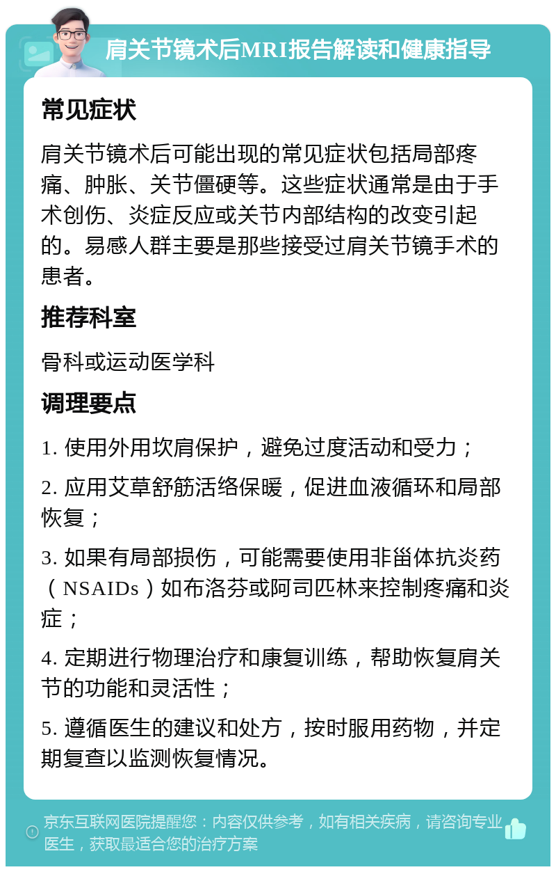 肩关节镜术后MRI报告解读和健康指导 常见症状 肩关节镜术后可能出现的常见症状包括局部疼痛、肿胀、关节僵硬等。这些症状通常是由于手术创伤、炎症反应或关节内部结构的改变引起的。易感人群主要是那些接受过肩关节镜手术的患者。 推荐科室 骨科或运动医学科 调理要点 1. 使用外用坎肩保护，避免过度活动和受力； 2. 应用艾草舒筋活络保暖，促进血液循环和局部恢复； 3. 如果有局部损伤，可能需要使用非甾体抗炎药（NSAIDs）如布洛芬或阿司匹林来控制疼痛和炎症； 4. 定期进行物理治疗和康复训练，帮助恢复肩关节的功能和灵活性； 5. 遵循医生的建议和处方，按时服用药物，并定期复查以监测恢复情况。