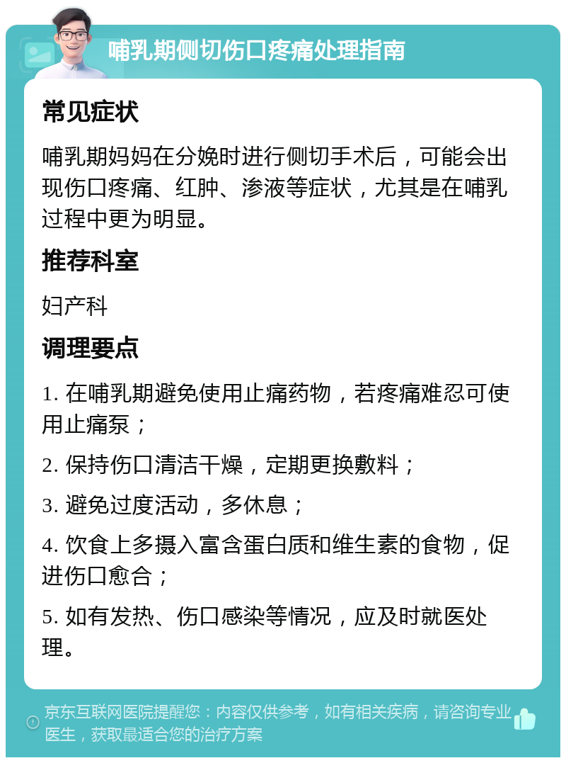 哺乳期侧切伤口疼痛处理指南 常见症状 哺乳期妈妈在分娩时进行侧切手术后，可能会出现伤口疼痛、红肿、渗液等症状，尤其是在哺乳过程中更为明显。 推荐科室 妇产科 调理要点 1. 在哺乳期避免使用止痛药物，若疼痛难忍可使用止痛泵； 2. 保持伤口清洁干燥，定期更换敷料； 3. 避免过度活动，多休息； 4. 饮食上多摄入富含蛋白质和维生素的食物，促进伤口愈合； 5. 如有发热、伤口感染等情况，应及时就医处理。