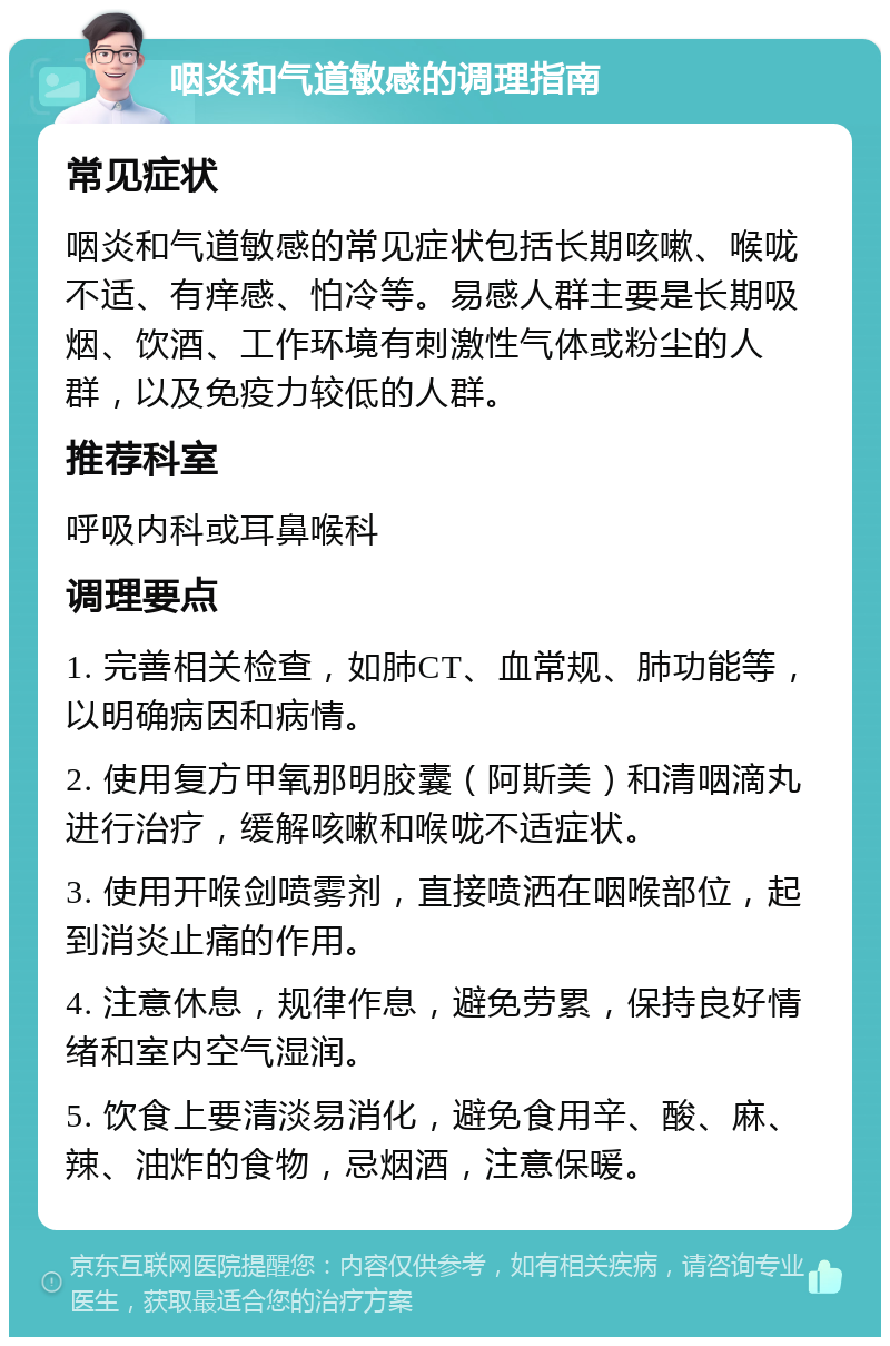 咽炎和气道敏感的调理指南 常见症状 咽炎和气道敏感的常见症状包括长期咳嗽、喉咙不适、有痒感、怕冷等。易感人群主要是长期吸烟、饮酒、工作环境有刺激性气体或粉尘的人群，以及免疫力较低的人群。 推荐科室 呼吸内科或耳鼻喉科 调理要点 1. 完善相关检查，如肺CT、血常规、肺功能等，以明确病因和病情。 2. 使用复方甲氧那明胶囊（阿斯美）和清咽滴丸进行治疗，缓解咳嗽和喉咙不适症状。 3. 使用开喉剑喷雾剂，直接喷洒在咽喉部位，起到消炎止痛的作用。 4. 注意休息，规律作息，避免劳累，保持良好情绪和室内空气湿润。 5. 饮食上要清淡易消化，避免食用辛、酸、麻、辣、油炸的食物，忌烟酒，注意保暖。