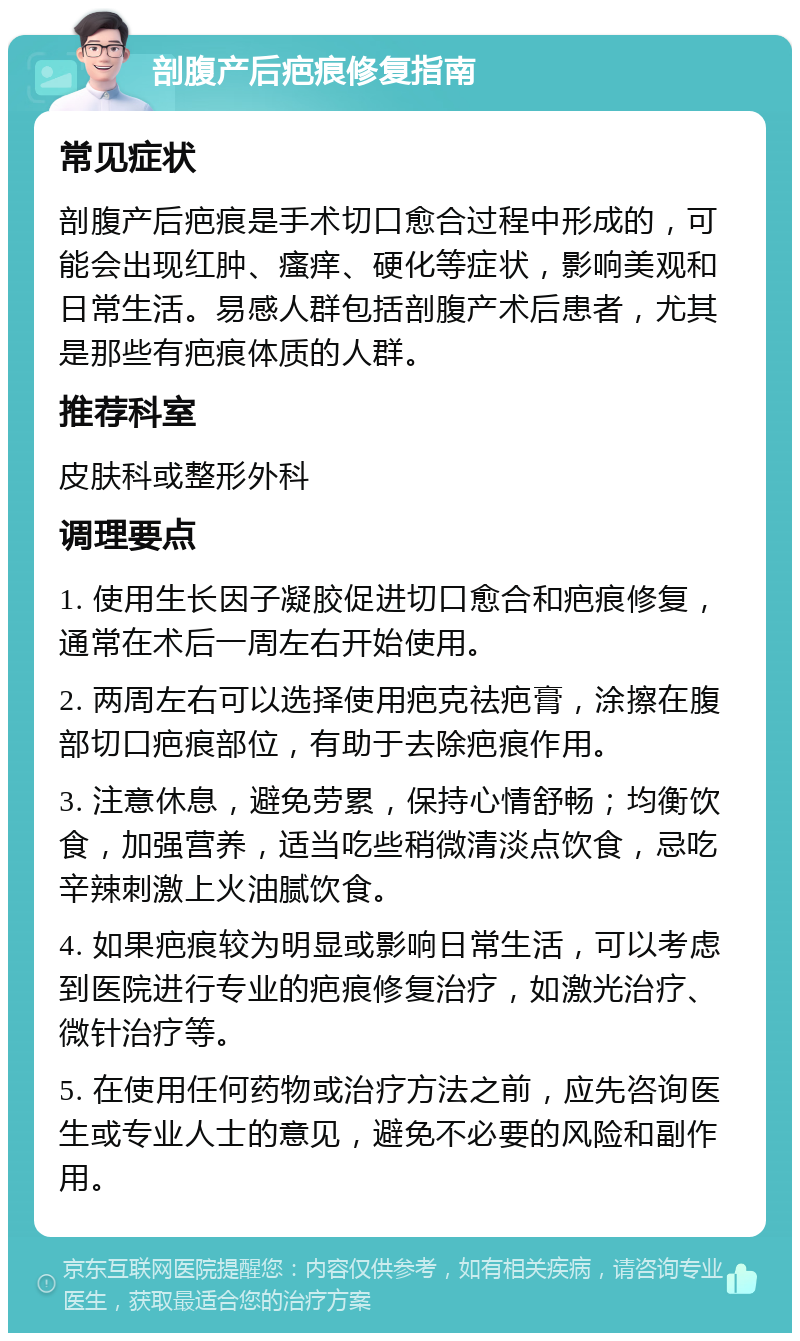 剖腹产后疤痕修复指南 常见症状 剖腹产后疤痕是手术切口愈合过程中形成的，可能会出现红肿、瘙痒、硬化等症状，影响美观和日常生活。易感人群包括剖腹产术后患者，尤其是那些有疤痕体质的人群。 推荐科室 皮肤科或整形外科 调理要点 1. 使用生长因子凝胶促进切口愈合和疤痕修复，通常在术后一周左右开始使用。 2. 两周左右可以选择使用疤克祛疤膏，涂擦在腹部切口疤痕部位，有助于去除疤痕作用。 3. 注意休息，避免劳累，保持心情舒畅；均衡饮食，加强营养，适当吃些稍微清淡点饮食，忌吃辛辣刺激上火油腻饮食。 4. 如果疤痕较为明显或影响日常生活，可以考虑到医院进行专业的疤痕修复治疗，如激光治疗、微针治疗等。 5. 在使用任何药物或治疗方法之前，应先咨询医生或专业人士的意见，避免不必要的风险和副作用。