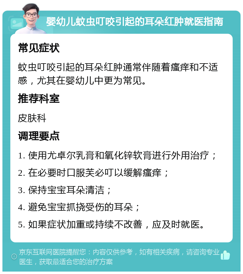 婴幼儿蚊虫叮咬引起的耳朵红肿就医指南 常见症状 蚊虫叮咬引起的耳朵红肿通常伴随着瘙痒和不适感，尤其在婴幼儿中更为常见。 推荐科室 皮肤科 调理要点 1. 使用尤卓尔乳膏和氧化锌软膏进行外用治疗； 2. 在必要时口服芙必叮以缓解瘙痒； 3. 保持宝宝耳朵清洁； 4. 避免宝宝抓挠受伤的耳朵； 5. 如果症状加重或持续不改善，应及时就医。