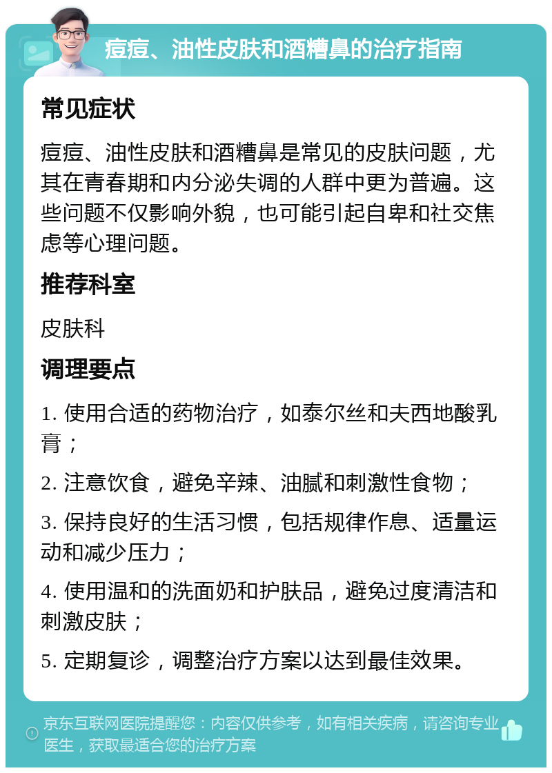 痘痘、油性皮肤和酒糟鼻的治疗指南 常见症状 痘痘、油性皮肤和酒糟鼻是常见的皮肤问题，尤其在青春期和内分泌失调的人群中更为普遍。这些问题不仅影响外貌，也可能引起自卑和社交焦虑等心理问题。 推荐科室 皮肤科 调理要点 1. 使用合适的药物治疗，如泰尔丝和夫西地酸乳膏； 2. 注意饮食，避免辛辣、油腻和刺激性食物； 3. 保持良好的生活习惯，包括规律作息、适量运动和减少压力； 4. 使用温和的洗面奶和护肤品，避免过度清洁和刺激皮肤； 5. 定期复诊，调整治疗方案以达到最佳效果。