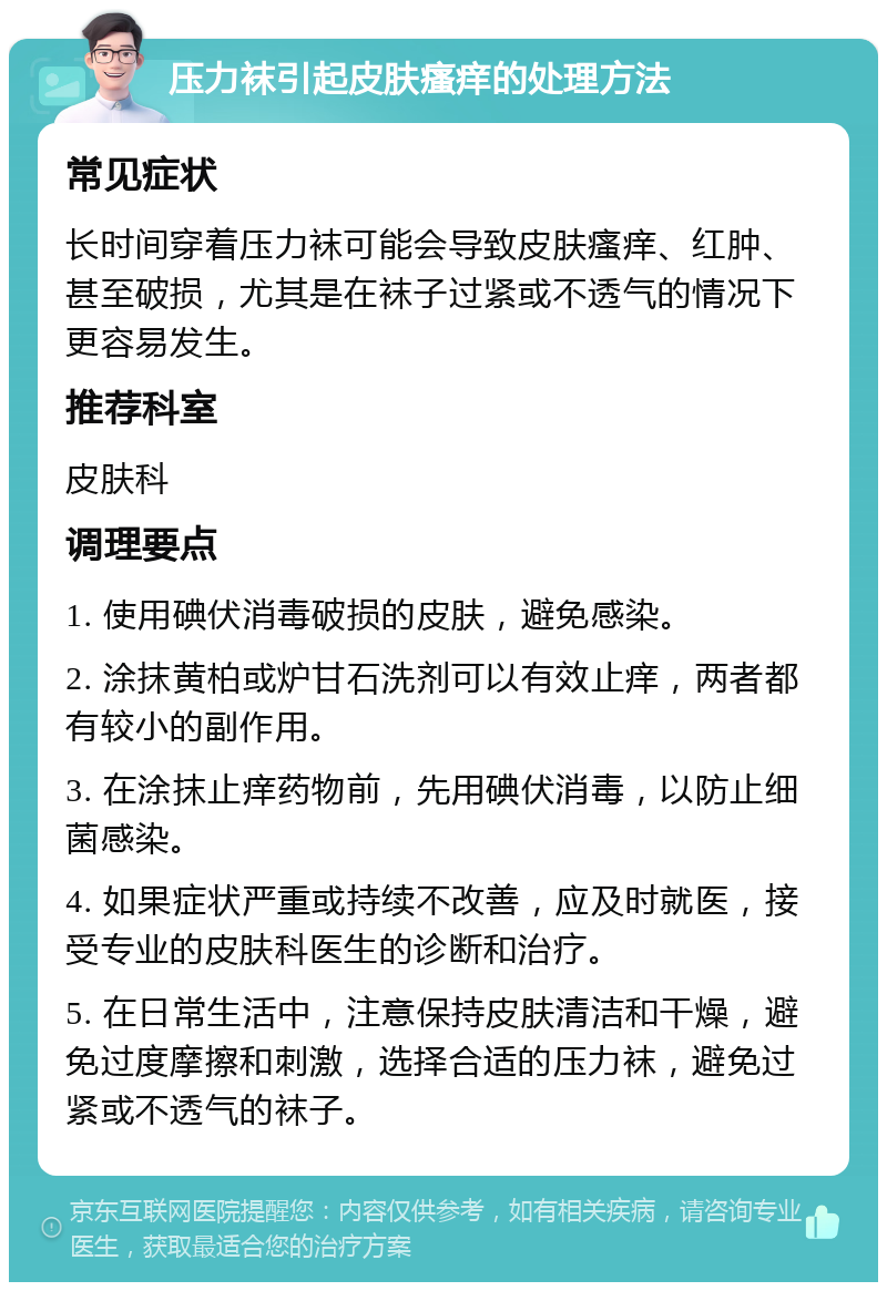 压力袜引起皮肤瘙痒的处理方法 常见症状 长时间穿着压力袜可能会导致皮肤瘙痒、红肿、甚至破损，尤其是在袜子过紧或不透气的情况下更容易发生。 推荐科室 皮肤科 调理要点 1. 使用碘伏消毒破损的皮肤，避免感染。 2. 涂抹黄柏或炉甘石洗剂可以有效止痒，两者都有较小的副作用。 3. 在涂抹止痒药物前，先用碘伏消毒，以防止细菌感染。 4. 如果症状严重或持续不改善，应及时就医，接受专业的皮肤科医生的诊断和治疗。 5. 在日常生活中，注意保持皮肤清洁和干燥，避免过度摩擦和刺激，选择合适的压力袜，避免过紧或不透气的袜子。