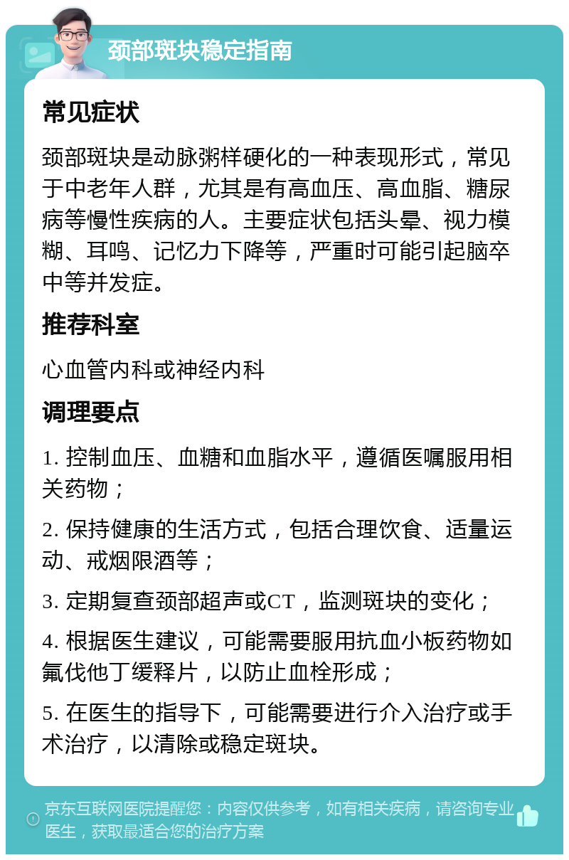 颈部斑块稳定指南 常见症状 颈部斑块是动脉粥样硬化的一种表现形式，常见于中老年人群，尤其是有高血压、高血脂、糖尿病等慢性疾病的人。主要症状包括头晕、视力模糊、耳鸣、记忆力下降等，严重时可能引起脑卒中等并发症。 推荐科室 心血管内科或神经内科 调理要点 1. 控制血压、血糖和血脂水平，遵循医嘱服用相关药物； 2. 保持健康的生活方式，包括合理饮食、适量运动、戒烟限酒等； 3. 定期复查颈部超声或CT，监测斑块的变化； 4. 根据医生建议，可能需要服用抗血小板药物如氟伐他丁缓释片，以防止血栓形成； 5. 在医生的指导下，可能需要进行介入治疗或手术治疗，以清除或稳定斑块。